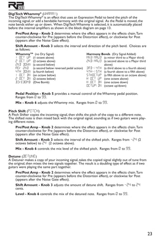 23
DigiTech Whammy®
(wHammy)
The DigiTech Whammy®
is an effect that uses an Expression Pedal to bend the pitch of the
incoming signal, or add a bendable harmony with the original signal. As the Pedal is moved, the
note bends either up or down. When DigiTech Whammy is selected, it is automatically placed
before the internal amplifiers as shown in the block diagram on page 13.
Pre/Post Amp - Knob 2 determines where the effect appears in the effects chain.Turn
counter-clockwise for Pre (appears before the Distortion effect), or clockwise for Post
(appears after the Noise Gate effect).
Shift Amount - Knob 3 selects the interval and direction of the pitch bend. Choices are
as follows:
WhammyTM
(no Dry Signal)
1 oct up 	(1 octave above)
2 oct up 	(2 octaves above)
2nd down 	(a second below)
rev 2nd 	 (a second below reversed pedal action)
4th down 	(a fourth below)
1 oct dn 	(an octave below)
2 oct dn 	(2 octaves below)
DIVeBoMb 	(Dive Bomb)
Harmony Bends (Dry Signal Added)
mn3Maj3 	(a minor third to a Major third)
2ndmaj3 	(a second above to a Major third
above)
3rd-4th 	(a third above to a fourth above)
4th-5th 	(a fourth above to a fifth above)
5thoctup 	(a fifth above to an octave above)
h oct up 	(one octave above)
h oct dn 	(one octave down)
octupdn 	(octave up/down)
Pedal Position - Knob 5 provides a manual control of the Whammy pedal position.
Ranges from 0 to 99.
Mix - Knob 6 adjusts the Whammy mix. Ranges from 0 to 99.
Pitch Shift (PitCH)
A Pitch Shifter copies the incoming signal, then shifts the pitch of the copy to a different note.
The shifted note is then mixed back with the original signal, sounding as if two guitars were play-
ing different notes.
Pre/Post Amp - Knob 2 determines where the effect appears in the effects chain.Turn
counter-clockwise for Pre (appears before the Distortion effect), or clockwise for Post
(appears after the Noise Gate effect).
Shift Amount - Knob 3 selects the interval of the shifted pitch. Ranges from -24 (2
octaves below) to 24 (2 octaves above).
Mix - Knob 6 controls the mix level of the shifted pitch. Ranges from 0 to 99.
Detune (DetUNe)
A Detuner makes a copy of your incoming signal, takes the copied signal slightly out of tune from
the original, then mixes the two signals together. The result is a doubling type of effect as if two
guitars were playing the same part together.
Pre/Post Amp - Knob 2 determines where the effect appears in the effects chain.Turn
counter-clockwise for Pre (appears before the Distortion effect), or clockwise for Post
(appears after the Noise Gate effect).
Shift Amount - Knob 3 adjusts the amount of detune shift. Ranges from -24 to 24
cents.
Level - Knob 6 controls the mix of the detuned note. Ranges from 0 to 99.
 