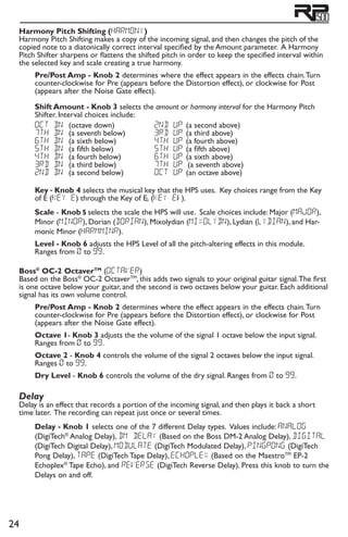 24
Harmony Pitch Shifting (harmony)
Harmony Pitch Shifting makes a copy of the incoming signal, and then changes the pitch of the
copied note to a diatonically correct interval specified by the Amount parameter. A Harmony
Pitch Shifter sharpens or flattens the shifted pitch in order to keep the specified interval within
the selected key and scale creating a true harmony.
Pre/Post Amp - Knob 2 determines where the effect appears in the effects chain.Turn
counter-clockwise for Pre (appears before the Distortion effect), or clockwise for Post
(appears after the Noise Gate effect).
Shift Amount - Knob 3 selects the amount or harmony interval for the Harmony Pitch
Shifter. Interval choices include:
OCT Dn	(octave down)
7TH Dn	(a seventh below)
6tH Dn	(a sixth below)
5tH Dn	(a fifth below)
4tH Dn	(a fourth below)
3RD Dn	(a third below)
2ND Dn	(a second below)
2ND UP 	(a second above)
3RD UP 	(a third above)
4TH UP 	(a fourth above)
5TH UP 	(a fifth above)
6TH UP 	(a sixth above)
7TH UP (a seventh above)
OCT UP 	(an octave above)
Key - Knob 4 selects the musical key that the HPS uses. Key choices range from the Key
of E (KEY E) through the Key of Eb (KEY E ).
Scale - Knob 5 selects the scale the HPS will use. Scale choices include: Major (MAJOR),
Minor (MINOR), Dorian (DORIAN), Mixolydian (MIXOLYdn), Lydian (LYDIAN), and Har-
monic Minor (HarmMINr).
Level - Knob 6 adjusts the HPS Level of all the pitch-altering effects in this module.
Ranges from 0 to 99.
Boss®
OC-2 OctaverTM
(octaver)
Based on the Boss®
OC-2 OctaverTM
, this adds two signals to your original guitar signal.The first
is one octave below your guitar, and the second is two octaves below your guitar. Each additional
signal has its own volume control.
Pre/Post Amp - Knob 2 determines where the effect appears in the effects chain.Turn
counter-clockwise for Pre (appears before the Distortion effect), or clockwise for Post
(appears after the Noise Gate effect).
Octave 1- Knob 3 adjusts the the volume of the signal 1 octave below the input signal.
Ranges from 0 to 99.
Octave 2 - Knob 4 controls the volume of the signal 2 octaves below the input signal.
Ranges 0 to 99.
Dry Level - Knob 6 controls the volume of the dry signal. Ranges from 0 to 99.
Delay
Delay is an effect that records a portion of the incoming signal, and then plays it back a short
time later. The recording can repeat just once or several times.
Delay - Knob 1 selects one of the 7 different Delay types. Values include: analog
(DigiTech®
Analog Delay), dm delay (Based on the Boss DM-2 Analog Delay), digital
(DigiTech Digital Delay), modulate (DigiTech Modulated Delay), pingpong (DigiTech
Pong Delay), tape (DigiTech Tape Delay), echoplex (Based on the MaestroTM
EP-2
Echoplex®
Tape Echo), and reverse (DigiTech Reverse Delay). Press this knob to turn the
Delays on and off.
 