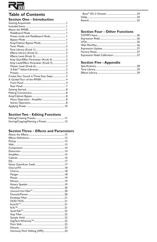 Table of Contents
Section One - Introduction
Getting Acquainted...........................................................1
Included Items...................................................................1
About the RP500..............................................................1
Pedalboard Mode...........................................................1
Preset mode and Pedalboard Mode..........................1
Bypass Mode...................................................................1 	
Amp/Cabinet Bypass Mode..........................................1
Tuner Mode......................................................................2
Tone Library (Knob 1)..................................................2
Effects Library (Knob 2)...............................................2
Effects Level (Knob 3)...................................................2
Amp Gain/Effect Parameter (Knob 4).......................2
Amp Level/Effect Parameter (Knob 5)......................2
Master Level (Knob 6)..................................................3
X-EditTM
Editor/Librarian..............................................3
Presets..............................................................................3
Create Your Sound in Three Easy Steps......................3
A Guided Tour of the RP500.........................................4
Front Panel......................................................................4
Rear Panel........................................................................7
Getting Started..................................................................8
Making Connections.........................................................8
Amp/Cabinet Bypass........................................................8
Mono Operation - Amplifier.......................................8
Stereo Operation...........................................................8
Applying Power...............................................................10
Section Two - Editing Functions
Editing/Creating Presets................................................11
Storing/Copying/Naming a Preset...............................12
Section Three - Effects and Parameters
About the Effects............................................................13
Effects Definitions...........................................................13
Pickup................................................................................13
Wah....................................................................................13
Compressor.....................................................................14
Distortion.........................................................................14
Amplifier............................................................................15
Cabinet..............................................................................16
EQ.......................................................................................17
Noise Gate/Auto Swell..................................................17
Chorus/FX........................................................................18
Chorus............................................................................18
Flanger............................................................................18
Phaser.............................................................................19
Vibrato.............................................................................19
Rotary Speaker.............................................................19
VibroPan..........................................................................20
Unicord Uni-VibeTM
.....................................................20
Tremolo/Panner.............................................................20
Envelope Filter..............................................................21
DOD FX25....................................................................21
AutoYaTM
.........................................................................21
YaYa™..............................................................................21
SynthTalkTM
.....................................................................22
Step Filter.......................................................................22
Sample Hold..................................................................22
DigiTech Whammy™...................................................23
Pitch Shift.......................................................................23
Detune............................................................................23
Harmony Pitch Shifting (HPS)...................................24
Boss®
OC-2 Octaver...................................................24
Delay..................................................................................24
Reverb...............................................................................25
Section Four - Other Functions
CD/MP3 Input.................................................................26
Expression Pedal.............................................................26
LFOs...................................................................................26
Wah Min/Max..................................................................26
Expression Update..........................................................27
Factory Reset...................................................................27
Expression Pedal Calibration.......................................27
Section Five - Appendix
Specifications....................................................................28
Tone Library.....................................................................29
Effects Library..................................................................29
 