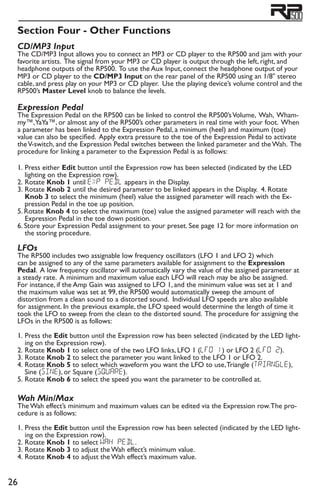 26
Section Four - Other Functions
CD/MP3 Input	
The CD/MP3 Input allows you to connect an MP3 or CD player to the RP500 and jam with your
favorite artists. The signal from your MP3 or CD player is output through the left, right, and
headphone outputs of the RP500. To use the Aux Input, connect the headphone output of your
MP3 or CD player to the CD/MP3 Input on the rear panel of the RP500 using an 1/8 stereo
cable, and press play on your MP3 or CD player. Use the playing device’s volume control and the
RP500’s Master Level knob to balance the levels.
Expression Pedal	
The Expression Pedal on the RP500 can be linked to control the RP500’sVolume, Wah, Wham-
my™,YaYa™, or almost any of the RP500’s other parameters in real time with your foot. When
a parameter has been linked to the Expression Pedal, a minimum (heel) and maximum (toe)
value can also be specified. Apply extra pressure to the toe of the Expression Pedal to activate
theV-switch, and the Expression Pedal switches between the linked parameter and the Wah. The
procedure for linking a parameter to the Expression Pedal is as follows:
1. 	Press either Edit button until the Expression row has been selected (indicated by the LED
lighting on the Expression row).
2.	Rotate Knob 1 until EXP PeDL appears in the Display.
3. 	Rotate Knob 2 until the desired parameter to be linked appears in the Display. 4. Rotate
Knob 3 to select the minimum (heel) value the assigned parameter will reach with the Ex-
pression Pedal in the toe up position.
5. Rotate Knob 4 to select the maximum (toe) value the assigned parameter will reach with the
Expression Pedal in the toe down position.
6. Store your Expression Pedal assignment to your preset. See page 12 for more information on
the storing procedure.
LFOs
The RP500 includes two assignable low frequency oscillators (LFO 1 and LFO 2) which
can be assigned to any of the same parameters available for assignment to the Expression
Pedal. A low frequency oscillator will automatically vary the value of the assigned parameter at
a steady rate. A minimum and maximum value each LFO will reach may be also be assigned.
For instance, if the Amp Gain was assigned to LFO 1, and the minimum value was set at 1 and
the maximum value was set at 99, the RP500 would automatically sweep the amount of
distortion from a clean sound to a distorted sound. Individual LFO speeds are also available
for assignment. In the previous example, the LFO speed would determine the length of time it
took the LFO to sweep from the clean to the distorted sound. The procedure for assigning the
LFOs in the RP500 is as follows:
1.	Press the Edit button until the Expression row has been selected (indicated by the LED light-
ing on the Expression row).
2.	Rotate Knob 1 to select one of the two LFO links, LFO 1 (LFO 1) or LFO 2 (LFO 2).
3.	Rotate Knob 2 to select the parameter you want linked to the LFO 1 or LFO 2.
4.	Rotate Knob 5 to select which waveform you want the LFO to use,Triangle (TRIanGle),
Sine (SINE), or Square (SQUARE).
5.	Rotate Knob 6 to select the speed you want the parameter to be controlled at.
Wah Min/Max
The Wah effect’s minimum and maximum values can be edited via the Expression row.The pro-
cedure is as follows:
1.	Press the Edit button until the Expression row has been selected (indicated by the LED light-
ing on the Expression row).
2.	Rotate Knob 1 to select wah pedl.
3.	Rotate Knob 3 to adjust the Wah effect’s minimum value.
4.	Rotate Knob 4 to adjust the Wah effect’s maximum value.
 