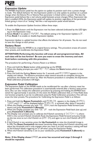 27
Expression Update
The RP500’s Expression pedal has the option to update its position each time a preset change
is made. The default behavior for the Expression pedal is to only update its position on a preset
change when theVolume Pre orVolume Post parameter is linked within a preset. This lets the
Expression pedal behave like a real volume pedal between preset changes.When Expression Up-
date is enabled (ON), the Expression pedal will update its position regardless of the parameter
linked, giving it more of an “analog” feel like a real expression pedal would behave.
To enable the Expression Update function, follow these steps:
1. Press the Edit button until the Expression row has been selected (indicated by the LED light-
ing on the Expression row).
2. Rotate Knob 1 to select EXPUPDAT. The default setting is for Expression Update is OF.
3. Press Knob 1 to enable or disable Expression Update.
Expression Update is a global function that affects the behavior for all presets. You do not need
to save this change to each preset.
Factory Reset
This function resets the RP500 to its original factory settings. This procedure erases all custom
User presets, and recalibrates the Expression Pedal.
ATTENTION: Performing this function will erase all user-programmed data. All
such data will be lost forever! Be sure you want to erase the memory and start
fresh before continuing with this procedure.
The procedure for performing a Factory Reset is as follows:
1. 	Press and hold the Store button while powering up the RP500.
2.	When the display prompts you with FACt RST, release the Store button, which is now
flashing.
3.	Press and hold the flashing Store button for 3 seconds until ReSTOReD appears in the
display and release. The Restore procedure takes several seconds to complete; during the
procedure, the display will count up. After the Restore procedure is complete, the Expression
Pedal calibration procedure will begin.
Expression Pedal Calibration
The Expression Pedal on the RP500 needs to be recalibrated for use after a factory reset has
been performed.This calibration procedure is automatically entered after a factory reset proce-
dure. (You can also initiate the calibration procedure by pressing and holding the BYPASS foot-
switch for approximately 5 seconds.) In the event the Pedal’s calibration fails, or if the Pedal does
not function properly, it can be re-calibrated using the Pedal Calibration procedure.This will not
erase the User presets.The procedure for Calibrating the Expression Pedal is as follows:
1.	Press and hold the Bypass Footswitch until PEDALCAL appears in the display (BYPASS,
TUNER, and EXIT will be displayed before PEDALCAL is accessed, after about 5 seconds.)
2.	When the Display prompts you with TOE DowN, rock the Expression Pedal forward (toe
down) and press Footswitch 5 (Reverb).
3.	When the Display prompts you with TOE UP, rock the Expression Pedal back (toe up) and
press Footswitch 5 (Reverb).
4.	The Display now prompts you to calibrate theV-Switch sensitivity (VSWitchxxx), where
XXX is the currentV-Switch threshold. Rock the Expression Pedal forward and press firmly
on the toe once to turn theV-Switch on (WAH ON), and again to turn theV-Switch off (WAH
OFF).
5.	If theV-Switch is too sensitive, press the Up Footswitch to raise the threshold (range is
0-199).The Down Footswitch decreases sensitivity. Keep testing theV-Switch sensitivity and
adjust the threshold until it only engages when you want it to (too sensitive a setting will lead
to theV-Switch falsely triggering on or off when using the Expression Pedal).
6.	When theV-Switch sensitivity is set to your satisfaction, press Footswitch 5 (Reverb) to
exit.
Note: If the Display shows error, an error has occurred and steps 2 through 5
should be repeated.
 