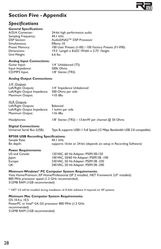 28
Section Five - Appendix
General Specifications
A/D/A Converter: 	 24-bit high performance audio
Sampling Frequency: 	 44.1 kHz
DSP Section: 	 AudioDNA2™ DSP Processor
Simultaneous 	 Effects: 10
Preset Memory: 	100 User Presets (1-00) / 100 Factory Presets (F1-F00)
Dimensions: 	19.5˝ Length x 8.625˝ Width x 2.75˝ Height
Unit Weight: 	 6.6 lbs.
Analog Input Connections:
Guitar Input: 	1/4˝ Unbalanced (TS)
Input Impedance: 	 500k Ohms
CD/MP3 Input: 	1/8˝ Stereo (TRS)
Analog Output Connections:
1/4˝ Outputs
Left/Right Outputs: 	1/4˝ Impedance Unbalanced
Left/Right Output Impedance: 	 500 Ohms per side
Maximum Output: 	 +10 dBu
XLR Outputs
Left/Right Outputs: 	 Balanced
Left/Right Output Impedance: 	1 kohm per side
Maximum Output: 	 +16 dBu
Headphones: 	1/8˝ Stereo (TRS) – 13.6mW per channel @ 50 Ohms
Digital Connections:
Universal Serial Bus (USB): 	 Type B, supports USB1.1 Full Speed (12 Mbps Bandwidth USB 2.0 compatible)
RP500 USB Recording Specifications:
Sample Rate: 	 44.1 kHz
Bit depth: 	 supports 16-bit or 24-bit (depends on setup in Recording Software)
Power Requirements:
US and Canada: 	120 VAC, 60 Hz Adapter: PS0913B-120
Japan: 	100 VAC, 50/60 Hz Adapter: PS0913B -100
Europe: 	 230 VAC, 50 Hz Adapter: PS0913B -230
UK: 	 240 VAC, 50 Hz Adapter: PS0913B -240
Minimum Windows®
PC Computer System Requirements:
Vista Home/Premium, XP Home/Professional (SP 2 installed, .NET Framework 2.0* installed)
800 MHz processor speed (1.2 GHz recommended)
512MB RAM (1GB recommended)
* .NET 2.0 will be installed during installation of X-Edit software if required on XP systems
Minimum Mac Computer System Requirements:
OS 10.4.x, 10.5
PowerPC or Intel®
G4, G5 processor 800 MHz (1.2 GHz
recommended)
512MB RAM (1GB recommended)
Specifications
 