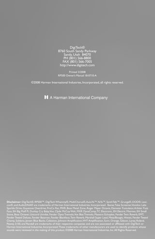32
DigiTech®
8760 South Sandy Parkway
Sandy, Utah 84070
PH (801) 566-8800
FAX (801) 566-7005
http://www.digitech.com
Printed 3/2008
RP500 Owner’s Manual 18-0710-A
©2008 Harman International Industries, Incorporated, all rights reserved.
Disclaimer: DigiTech®, RP500™, DigiTech Whammy®, MultiChorus®,AutoYa™,YaYa™, SynthTalk™, Grunge®, DOD®, Lexi-
con®, and AudioDNA® are trademarks of Harman International Industries, Incorporated. Ibanez Tube Screamer,Voodoo Labs
Sparkle Drive, Guyatone Overdrive, ProCo Rat, MXR, Boss Metal Zone, Roger Mayer Octavia, Demeter Fuzzulator,Arbiter Fuzz
Face, EH Big Muff Pi, Dunlop Cry Baby,Vox, Clyde McCoy Wah, MXR DynaComp,TC Electronic, EH Electric Mistress, EH Small
Stone, Boss Octaver, Unicord Univibe, Fender Opto Tremolo,Vox Bias Tremolo, Maestro Echoplex, Fender Twin Reverb, EMT,
Fender Tweed Deluxe, Fender Bassman, Fender Blackface,Twin Reverb, Marshall Super Lead, Mesa/Boogie, Hiwatt, Fender Tweed
Champ, Soldano, Jensen Blue Backs, Celestion, Johnson Amplification,VHT Amplification, Sunn, Orange, Gibson, Laney, Roland,
Peavey, 5150, and Randall are trademarks of their respective companies and are not associated or affiliated with DigiTech or
Harman International Industries, Incorporated.These trademarks of other manufacturers are used to identify products whose
sounds were reviewed in the making of this product. ©2008 Harman International Industries, Inc.All Rights Reserved.
 