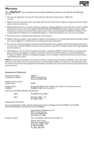 Warranty
We at DigiTech®
are very proud of our products and back up each one we sell with the following
warranty:
1. 	The warranty registration card must be mailed within ten days after purchase date to validate this
		warranty.
2. 	DigiTech warrants this product, when used solely within the U.S., to be free from defects in materials and workmanship
under normal use and service.
3. 	DigiTech liability under this warranty is limited to repairing or replacing defective materials that show evidence of defect,
provided the product is returned to DigiTech WITH RETURN AUTHORIZATION, where all parts and labor will be
covered up to a period of one year.A Return Authorization number may be obtained from DigiTech by telephone.The
company shall not be liable for any consequential damage as a result of the product’s use in any circuit or assembly.
4. 	Proof-of-purchase is considered to be the burden of the consumer.
5. 	DigiTech reserves the right to make changes in design, or make additions to, or improvements upon this product without
incurring any obligation to install the same on products previously manufactured.
6. 	The consumer forfeits the benefits of this warranty if the product’s main assembly is opened and tampered with by any-
one other than a certified DigiTech technician or, if the product is used with AC voltages outside of the range suggested
by the manufacturer.
7. 	The foregoing is in lieu of all other warranties, expressed or implied, and DigiTech neither assumes nor authorizes any
person to assume any obligation or liability in connection with the sale of this product. In no event shall DigiTech or
its dealers be liable for special or consequential damages or from any delay in the performance of this warranty due to
causes beyond their control.
NOTE:The information contained in this manual is subject to change at any time without notification. Some information
contained in this manual may also be inaccurate due to undocumented changes in the product or operating system since
this version of the manual was completed.The information contained in this version of the owner’s manual supersedes all
previous versions.
Declaration of Conformity
Manufacturer’s Name:		 DigiTech
Manufacturer’s Address:		 8760 S. Sandy Parkway
			 Sandy, Utah 84070, USA
declares that the product:
Product name:		 RP500
		
Product option:		 all (requires Class II power adapter that conforms to the requirements of
EN60065, 			 EN60065, EN60742, or equivalent.)
conforms to the following Product Specifications:
	 Safety:		 IEC 60065 (7th ed. 2001)
			
	 EMC:		 EN 55013 (2001 + A1)
			 EN 55020 (1998)
Supplementary Information:
The product herewith complies with the requirements of the Low Voltage Directive 72/23/EEC and the EMC
Directive 89/336/EEC as amended by Directive 93/68/EEC.
	
			
			 Vice-President of Engineering - MI		
			 8760 S. Sandy Parkway			
			 Sandy, Utah 84070, USA
			 Date: March 17, 2008
European Contact:		 Your local DigiTech Sales and Service Office or
			 Harman Music Group
			 8760 South Sandy Parkway
			 Sandy, Utah 84070 USA
			 Ph: (801) 568-8800
			 Fax: (801) 568-7583
 