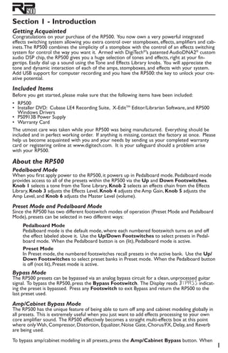 Section 1 - Introduction
Getting Acquainted
Congratulations on your purchase of the RP500. You now own a very powerful integrated
effects switching system allowing you extra control over stompboxes, effects, amplifiers and cab-
inets.The RP500 combines the simplicity of a stompbox with the control of an effects switching
system for control the way you want it. Armed with DigiTech®
’s patented AudioDNA2®
custom
audio DSP chip, the RP500 gives you a huge selection of tones and effects, right at your fin-
gertips. Easily dial up a sound using the Tone and Effects Library knobs. You will appreciate the
tone and dynamic interaction of each of the amps, stompboxes, and effects with your system.
Add USB support for computer recording and you have the RP500: the key to unlock your cre-
ative potential.
Included Items
Before you get started, please make sure that the following items have been included:
RP500
Installer DVD: Cubase LE4 Recording Suite, X-EditTM
Editor/Librarian Software, and RP500
Windows Drivers
PS0913B Power Supply
Warranty Card
The utmost care was taken while your RP500 was being manufactured. Everything should be
included and in perfect working order. If anything is missing, contact the factory at once. Please
help us become acquainted with you and your needs by sending us your completed warranty
card or registering online at www.digitech.com. It is your safeguard should a problem arise
with your RP500.
About the RP500
Pedalboard Mode
When you first apply power to the RP500, it powers up in Pedalboard mode. Pedalboard mode
provides access to all of the presets within the RP500 via the Up and Down Footswitches.
Knob 1 selects a tone from the Tone Library, Knob 2 selects an effects chain from the Effects
Library, Knob 3 adjusts the Effects Level, Knob 4 adjusts the Amp Gain, Knob 5 adjusts the
Amp Level, and Knob 6 adjusts the Master Level (volume).
Preset Mode and Pedalboard Mode
Since the RP500 has two different footswitch modes of operation (Preset Mode and Pedalboard
Mode), presets can be selected in two different ways:
Pedalboard Mode
Pedalboard mode is the default mode, where each numbered footswitch turns on and off
the effect labeled above it. Use the Up/Down Footswitches to select presets in Pedal-
board mode. When the Pedalboard button is on (lit), Pedalboard mode is active.
Preset Mode
In Preset mode, the numbered footswitches recall presets in the active bank. Use the Up/
Down Footswitches to select preset banks in Preset mode. When the Pedalboard button
is off (not lit), Preset mode is active.
Bypass Mode
The RP500 presets can be bypassed via an analog bypass circuit for a clean, unprocessed guitar
signal. To bypass the RP500, press the Bypass Footswitch. The Display reads Bypass indicat-
ing the preset is bypassed. Press any Footswitch to exit Bypass and return the RP500 to the
last preset used.
Amp/Cabinet Bypass Mode
The RP500 has the unique feature of being able to turn off amp and cabinet modeling globally in
all presets. This is extremely useful when you just want to add effects processing to your own
core amplifier sound. The RP500 effectively becomes a straight multi-effects box at this point
where only Wah, Compressor, Distortion, Equalizer, Noise Gate, Chorus/FX, Delay, and Reverb
are being used.
To bypass amp/cabinet modeling in all presets, press the Amp/Cabinet Bypass button. When
•
•
•
•
 