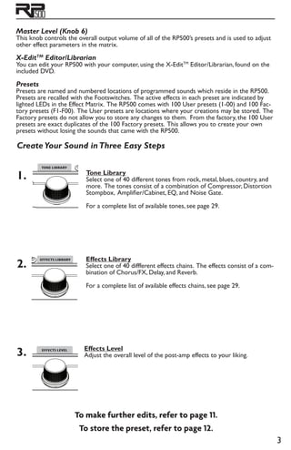 Master Level (Knob 6)
This knob controls the overall output volume of all of the RP500’s presets and is used to adjust
other effect parameters in the matrix.
X-EditTM
Editor/Librarian
You can edit your RP500 with your computer, using the X-EditTM
Editor/Librarian, found on the
included DVD.
Presets
Presets are named and numbered locations of programmed sounds which reside in the RP500.
Presets are recalled with the Footswitches. The active effects in each preset are indicated by
lighted LEDs in the Effect Matrix. The RP500 comes with 100 User presets (1-00) and 100 Fac-
tory presets (F1-F00). The User presets are locations where your creations may be stored. The
Factory presets do not allow you to store any changes to them. From the factory, the 100 User
presets are exact duplicates of the 100 Factory presets. This allows you to create your own
presets without losing the sounds that came with the RP500.
Create Your Sound inThree Easy Steps
1.
2.
3.
To make further edits, refer to page 11.
To store the preset, refer to page 12.
Tone Library
Select one of 40 different tones from rock, metal, blues, country, and
more. The tones consist of a combination of Compressor, Distortion
Stompbox, Amplifier/Cabinet, EQ, and Noise Gate.
For a complete list of available tones, see page 29.
Effects Library
Select one of 40 diffferent effects chains. The effects consist of a com-
bination of Chorus/FX, Delay, and Reverb.
For a complete list of available effects chains, see page 29.
Effects Level
Adjust the overall level of the post-amp effects to your liking.
 