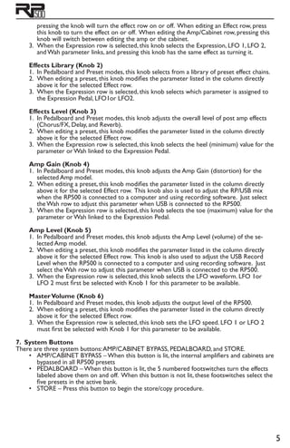 pressing the knob will turn the effect row on or off. When editing an Effect row, press
this knob to turn the effect on or off. When editing the Amp/Cabinet row, pressing this
knob will switch between editing the amp or the cabinet.
3.	 When the Expression row is selected, this knob selects the Expression, LFO 1, LFO 2,
and Wah parameter links, and pressing this knob has the same effect as turning it.
Effects Library (Knob 2)
1.	 In Pedalboard and Preset modes, this knob selects from a library of preset effect chains.
2.	 When editing a preset, this knob modifies the parameter listed in the column directly
above it for the selected Effect row.
3.	 When the Expression row is selected, this knob selects which parameter is assigned to
the Expression Pedal, LFO1or LFO2.
Effects Level (Knob 3)
1.	 In Pedalboard and Preset modes, this knob adjusts the overall level of post amp effects
(Chorus/FX, Delay, and Reverb).
2.	 When editing a preset, this knob modifies the parameter listed in the column directly
above it for the selected Effect row.
3.	 When the Expression row is selected, this knob selects the heel (minimum) value for the
parameter or Wah linked to the Expression Pedal.
Amp Gain (Knob 4)
1.	 In Pedalboard and Preset modes, this knob adjusts the Amp Gain (distortion) for the
selected Amp model.
2.	 When editing a preset, this knob modifies the parameter listed in the column directly
above it for the selected Effect row. This knob also is used to adjust the RP/USB mix
when the RP500 is connected to a computer and using recording software. Just select
the Wah row to adjust this parameter when USB is connected to the RP500.
3.	 When the Expression row is selected, this knob selects the toe (maximum) value for the
parameter or Wah linked to the Expression Pedal.
Amp Level (Knob 5)
1.	 In Pedalboard and Preset modes, this knob adjusts the Amp Level (volume) of the se-
lected Amp model.
2.	 When editing a preset, this knob modifies the parameter listed in the column directly
above it for the selected Effect row. This knob is also used to adjust the USB Record
Level when the RP500 is connected to a computer and using recording software. Just
select the Wah row to adjust this parameter when USB is connected to the RP500.
3.	 When the Expression row is selected, this knob selects the LFO waveform. LFO 1or
LFO 2 must first be selected with Knob 1 for this parameter to be available.
MasterVolume (Knob 6)
1.	 In Pedalboard and Preset modes, this knob adjusts the output level of the RP500.
2.	 When editing a preset, this knob modifies the parameter listed in the column directly
above it for the selected Effect row.
3.	 When the Expression row is selected, this knob sets the LFO speed. LFO 1 or LFO 2
must first be selected with Knob 1 for this parameter to be available.
7. System Buttons
There are three system buttons:AMP/CABINET BYPASS, PEDALBOARD, and STORE.
•	 AMP/CABINET BYPASS – When this button is lit, the internal amplifiers and cabinets are
bypassed in all RP500 presets
•	 PEDALBOARD – When this button is lit, the 5 numbered footswitches turn the effects
labeled above them on and off. When this button is not lit, these footswitches select the
five presets in the active bank.
•	 STORE – Press this button to begin the store/copy procedure.
 