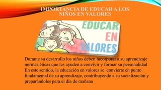 IMPORTANCIA DE EDUCAR A LOS
NIÑOS EN VALORES
Durante su desarrollo los niños deben incorporar a su aprendizaje
normas éticas que les ayuden a convivir y formar su personalidad
En este sentido, la educación en valores se convierte en punto
fundamental de su aprendizaje, contribuyendo a su socialización y
preparándoles para el día de mañana
 