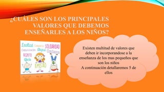 ¿CUÁLES SON LOS PRINCIPALES
VALORES QUE DEBEMOS
ENSEÑARLES A LOS NIÑOS?
Existen multitud de valores que
deben ir incorporandose a la
enseñanza de los mas pequeños que
son los niños
A continuación detallaremos 5 de
ellos
 