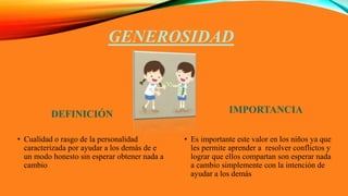 GENEROSIDAD
DEFINICIÓN
• Cualidad o rasgo de la personalidad
caracterizada por ayudar a los demás de e
un modo honesto sin esperar obtener nada a
cambio
IMPORTANCIA
• Es importante este valor en los niños ya que
les permite aprender a resolver conflictos y
lograr que ellos compartan son esperar nada
a cambio simplemente con la intención de
ayudar a los demás
 