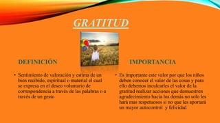 GRATITUD
DEFINICIÓN
• Sentimiento de valoración y estima de un
bien recibido, espiritual o material el cual
se expresa en el deseo voluntario de
correspondencia a través de las palabras o a
través de un gesto
IMPORTANCIA
• Es importante este valor por que los niños
deben conocer el valor de las cosas y para
ello debemos inculcarles el valor de la
gratitud realizar acciones que demuestren
agradecimiento hacia los demás no solo les
hará mas respetuosos si no que les aportará
un mayor autocontrol y felicidad
 