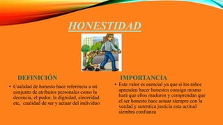 HONESTIDAD
DEFINICIÓN
• Cualidad de honesto hace referencia a un
conjunto de atributos personales como la
decencia, el pudor, la dignidad, sinceridad
etc, cualidad de ser y actuar del individuo
IMPORTANCIA
• Este valor es esencial ya que si los niños
aprenden hacer honestos consigo mismo
hará que ellos maduren y comprendan que
el ser honesto hace actuar siempre con la
verdad y autentica justicia esta actitud
siembra confianza
 