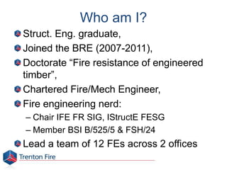 Who am I?
Struct. Eng. graduate,
Joined the BRE (2007-2011),
Doctorate “Fire resistance of engineered
timber”,
Chartered Fire/Mech Engineer,
Fire engineering nerd:
– Chair IFE FR SIG, IStructE FESG
– Member BSI B/525/5 & FSH/24
Lead a team of 12 FEs across 2 offices
 