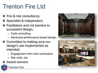 Trenton Fire Ltd
Fire & risk consultancy,
Specialist & independent,
Facilitators and not barriers to
successful design;
– Code consulting,
– Advanced performance based design.
Committed to making sure our
design’s are implemented as
intended;
– Engagement with main contractors
– Site visits, etc.
Award winners
 