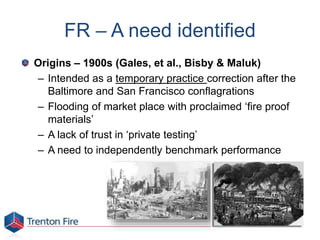 FR – A need identified
Origins – 1900s (Gales, et al., Bisby & Maluk)
– Intended as a temporary practice correction after the
Baltimore and San Francisco conflagrations
– Flooding of market place with proclaimed ‘fire proof
materials’
– A lack of trust in ‘private testing’
– A need to independently benchmark performance
 