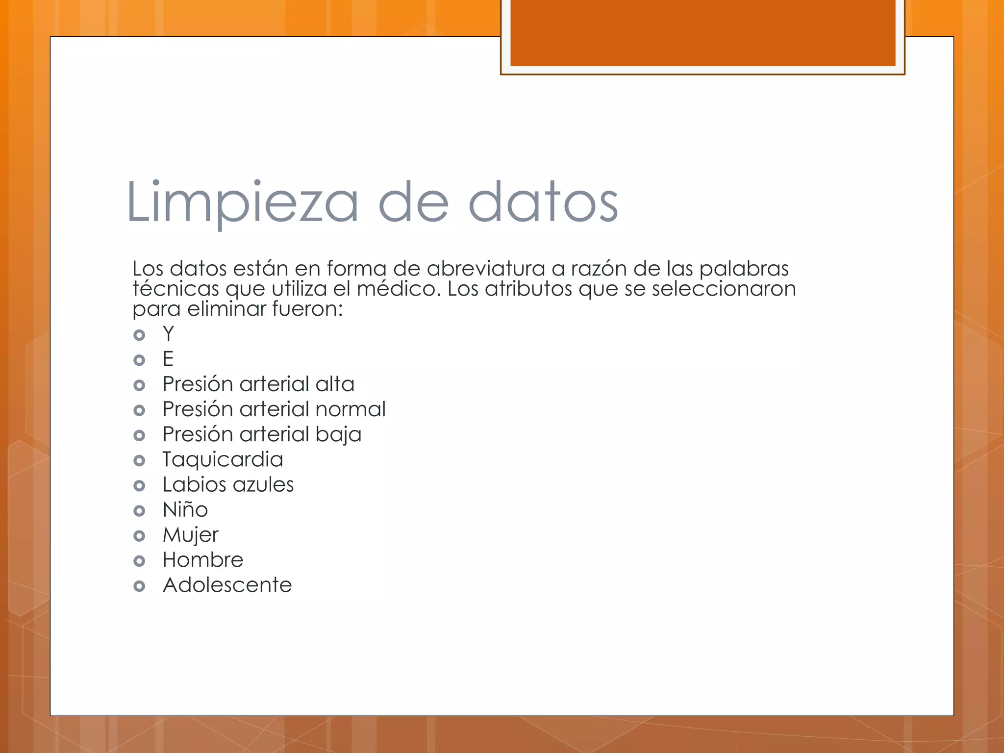 Limpieza de datos 
Los datos están en forma de abreviatura a razón de las palabras 
técnicas que utiliza el médico. Los atributos que se seleccionaron 
para eliminar fueron: 
 Y 
 E 
 Presión arterial alta 
 Presión arterial normal 
 Presión arterial baja 
 Taquicardia 
 Labios azules 
 Niño 
 Mujer 
 Hombre 
 Adolescente 
 