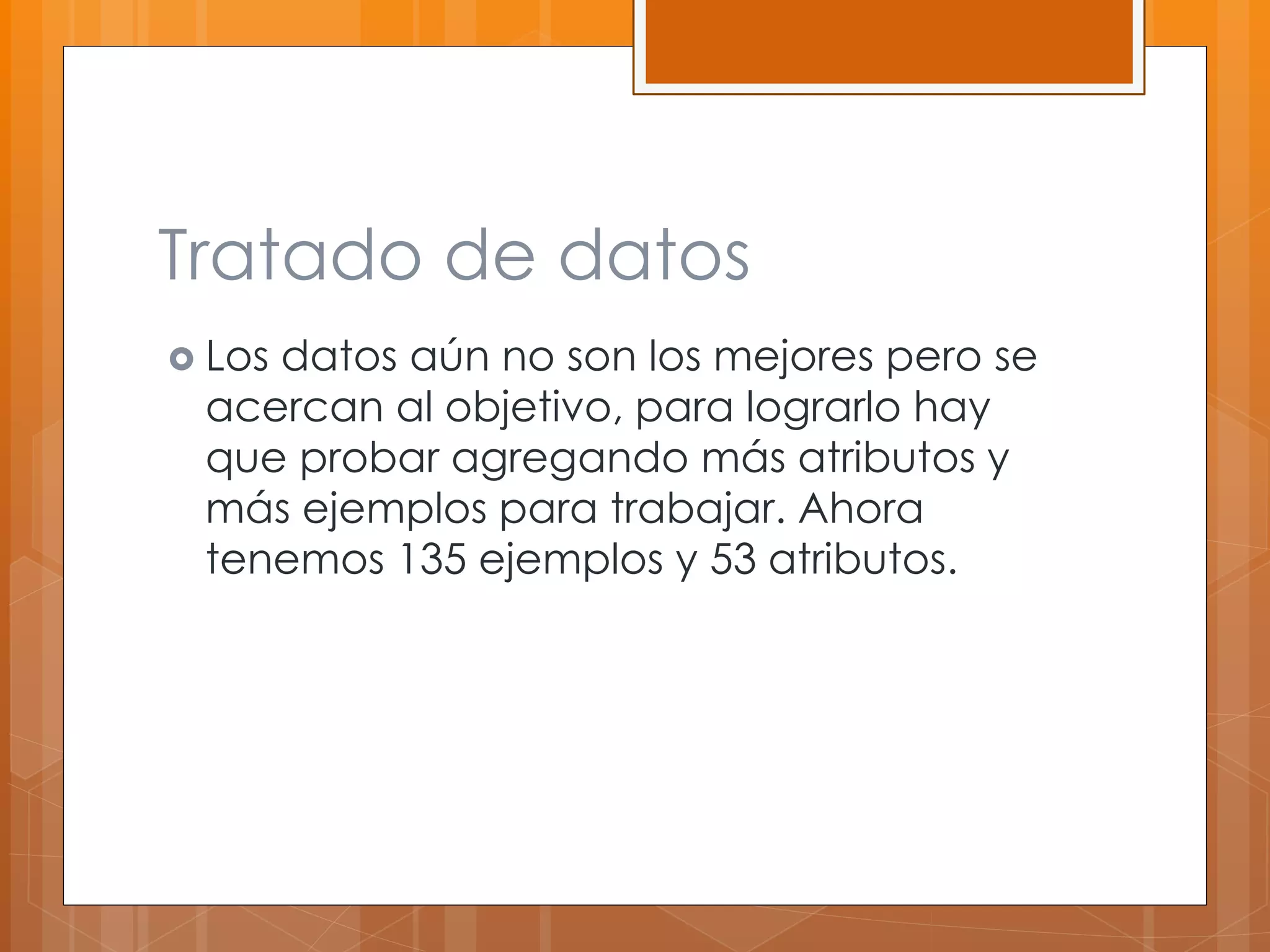 Tratado de datos 
 Los datos aún no son los mejores pero se 
acercan al objetivo, para lograrlo hay 
que probar agregando más atributos y 
más ejemplos para trabajar. Ahora 
tenemos 135 ejemplos y 53 atributos. 
 