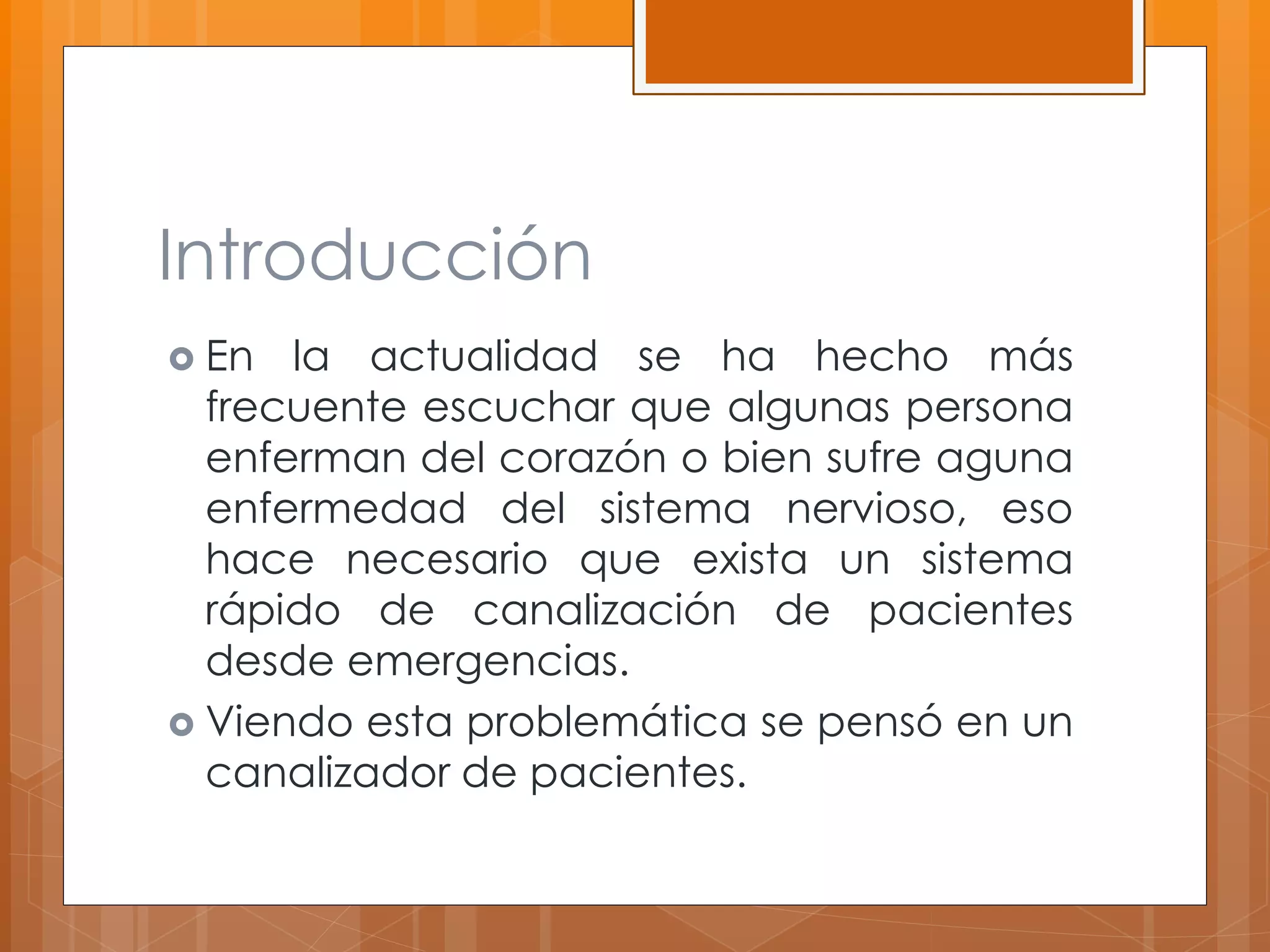 Introducción 
 En la actualidad se ha hecho más 
frecuente escuchar que algunas persona 
enferman del corazón o bien sufre aguna 
enfermedad del sistema nervioso, eso 
hace necesario que exista un sistema 
rápido de canalización de pacientes 
desde emergencias. 
 Viendo esta problemática se pensó en un 
canalizador de pacientes. 
 