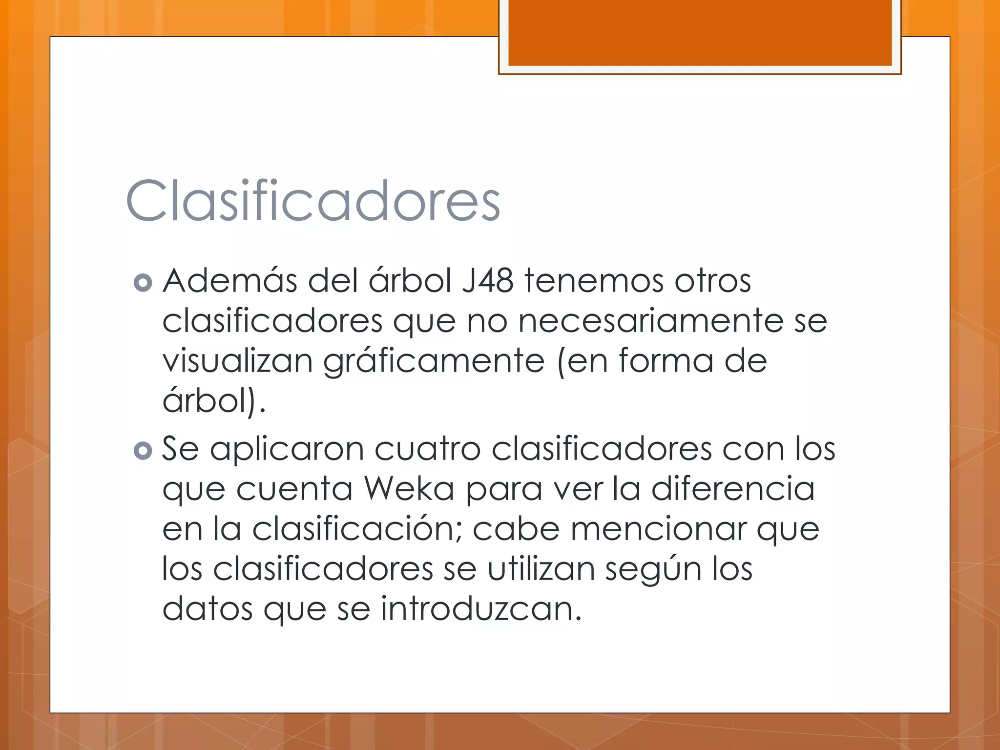Clasificadores 
 Además del árbol J48 tenemos otros 
clasificadores que no necesariamente se 
visualizan gráficamente (en forma de 
árbol). 
 Se aplicaron cuatro clasificadores con los 
que cuenta Weka para ver la diferencia 
en la clasificación; cabe mencionar que 
los clasificadores se utilizan según los 
datos que se introduzcan. 
 