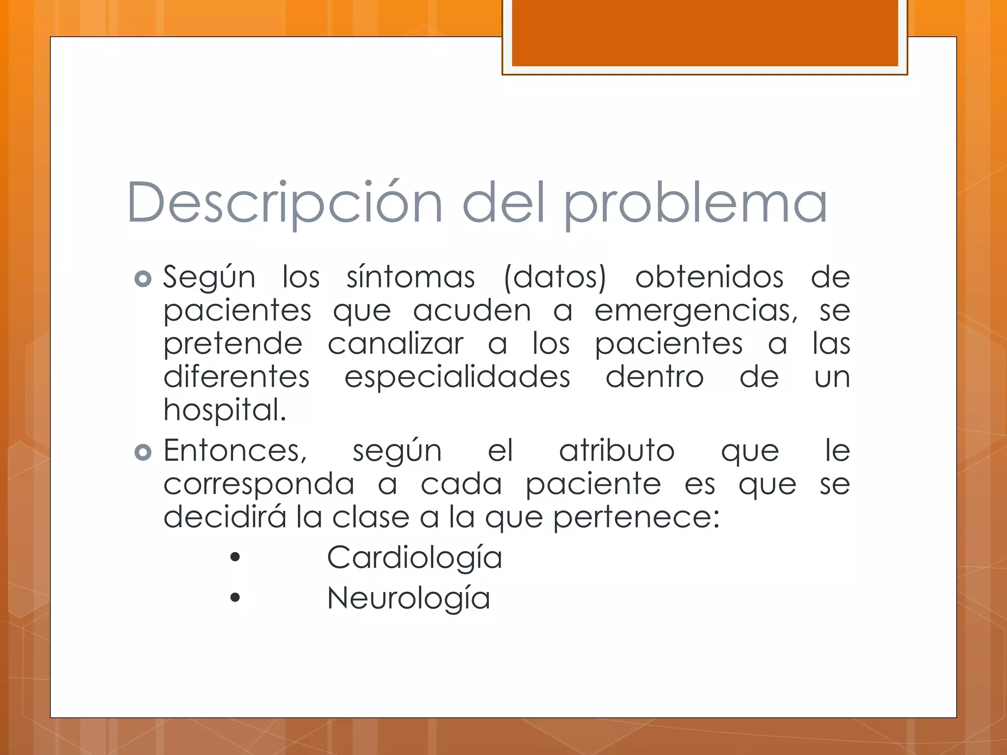 Descripción del problema 
 Según los síntomas (datos) obtenidos de 
pacientes que acuden a emergencias, se 
pretende canalizar a los pacientes a las 
diferentes especialidades dentro de un 
hospital. 
 Entonces, según el atributo que le 
corresponda a cada paciente es que se 
decidirá la clase a la que pertenece: 
• Cardiología 
• Neurología 
 
