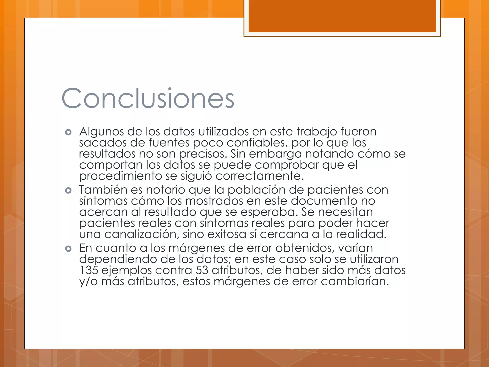Conclusiones 
 Algunos de los datos utilizados en este trabajo fueron 
sacados de fuentes poco confiables, por lo que los 
resultados no son precisos. Sin embargo notando cómo se 
comportan los datos se puede comprobar que el 
procedimiento se siguió correctamente. 
 También es notorio que la población de pacientes con 
síntomas cómo los mostrados en este documento no 
acercan al resultado que se esperaba. Se necesitan 
pacientes reales con síntomas reales para poder hacer 
una canalización, sino exitosa sí cercana a la realidad. 
 En cuanto a los márgenes de error obtenidos, varían 
dependiendo de los datos; en este caso solo se utilizaron 
135 ejemplos contra 53 atributos, de haber sido más datos 
y/o más atributos, estos márgenes de error cambiarían. 
