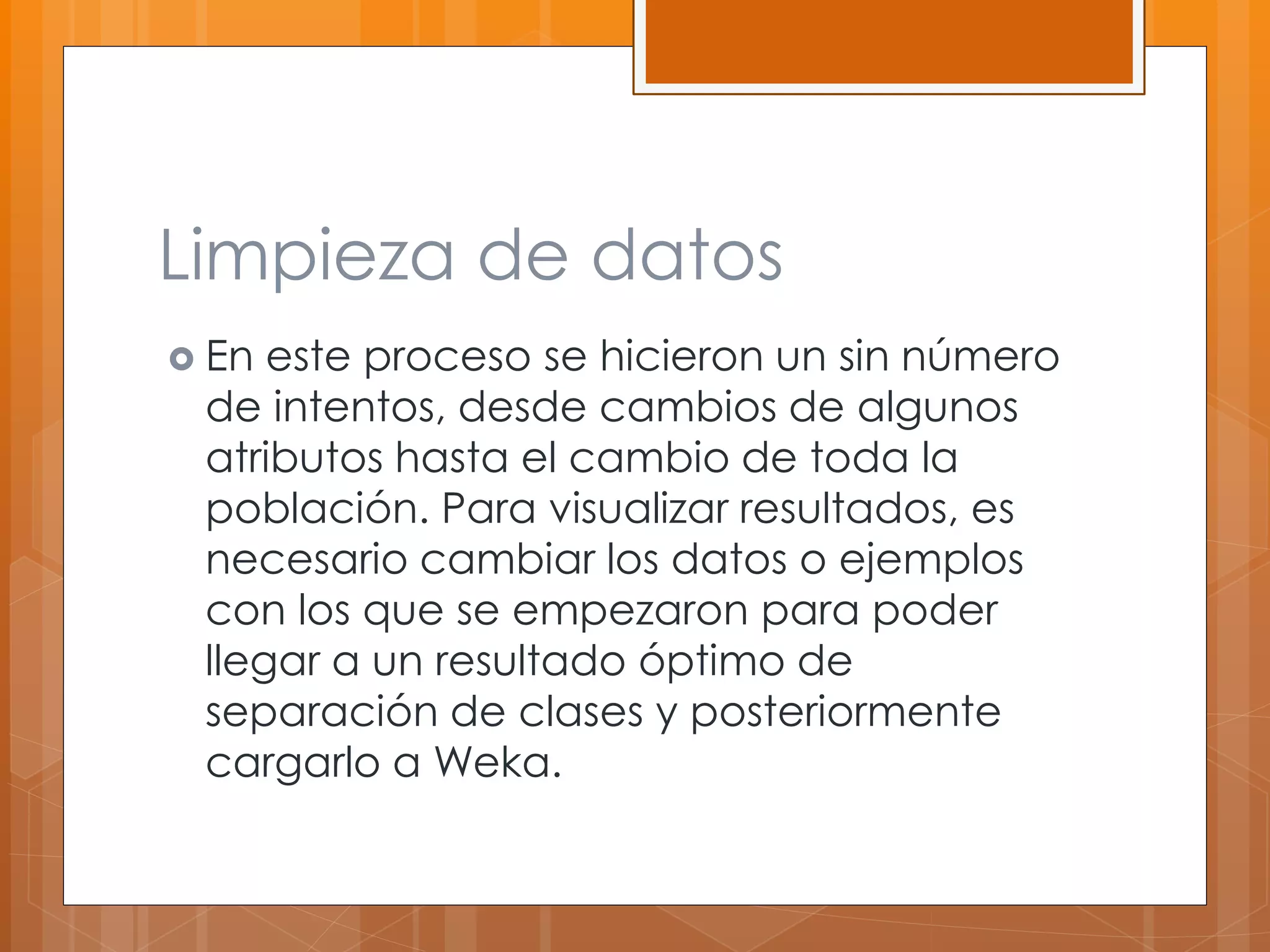 Limpieza de datos 
 En este proceso se hicieron un sin número 
de intentos, desde cambios de algunos 
atributos hasta el cambio de toda la 
población. Para visualizar resultados, es 
necesario cambiar los datos o ejemplos 
con los que se empezaron para poder 
llegar a un resultado óptimo de 
separación de clases y posteriormente 
cargarlo a Weka. 
 