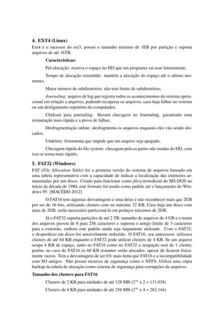 4. EXT4 (Linux)
Ext4 ´e o sucessor do ext3, possui o tamanho m´aximo de 1EB por partic¸˜ao e suporta
arquivos de at´e 16TB.
Caracter´ısticas:
Pr´e-alocac¸˜ao: reserva o espac¸o no HD que um programa vai usar futuramente;
Tempo de alocac¸˜ao extendido: mant´em a alocac¸˜ao do espac¸o at´e o ultimo mo-
mento;
Maior n´umero de subdiret´orios: n˜ao tem limite de subdiret´orios;
Journaling: arquivo de log que registra todos os acontecimentos do sistema opera-
cional em relac¸˜ao a arquivos, podendo recuperar os arquivos, caso haja falhas no sistema
ou um desligamento repentino do computador;
Cheksun para journaling: Haver´a checagem no Journaling, garantindo uma
restaurac¸˜ao mais r´apida e a prova de falhas;
Desfragmentac¸˜ao online: desfragmenta os arquivos enquanto eles v˜ao sendo alo-
cados;
Undelete: ferramenta que impede que um arquivo seja apagado;
Checagem r´apida do ﬁle-system: checagem pula as partes n˜ao usadas do HD, com
isso se torna mais r´apido;
5. FAT32 (Windows)
FAT (File Allocation Table) foi a primeira vers˜ao do sistema de arquivos baseado em
uma tabela representativa com a capacidade de indicar a localizac¸˜ao das extens˜oes ar-
mazenadas por um disco. Criado para funcionar como ﬁlesystemoﬁcial do MS-DOS no
in´ıcio da d´ecada de 1980, este formato foi usado como padr˜ao at´e o lanc¸amento do Win-
dows 95. [MACˆEDO 2012]
O FAT16 tem algumas desvantagens e uma delas ´e n˜ao reconhecer mais que 2GB
por ser de 16 bits, utilizando clusters com no m´aximo 32 KB. Caso haja um disco com
mais de 2GB, ser˜ao necess´ario particion´a-lo em pedac¸os m´aximos de 2GB.
J´a o FAT32 suporta partic¸˜oes de at´e 2 TB, tamanho de arquivos de 4 GB e o nome
dos arquivos passou de 8 para 256 caracteres e superou o antigo limite de 3 caracteres
para a extens˜ao, embora este padr˜ao ainda seja largamente utilizado. Com o FAT32,
o desperd´ıcio em disco foi sensivelmente reduzido. O FAT16, seu antecessor, utilizava
clusters de at´e 64 KB enquanto o FAT32 pode utilizar clusters de 4 KB. Se um arquivo
ocupa 4 KB de espac¸o, tanto no FAT16 como no FAT32 a ocupac¸˜ao ser´a de 1 cluster,
por´em, no caso do FAT16 os 60 KB restantes ser˜ao alocados, apesar de ﬁcarem ﬁsica-
mente vazios. Tem a desvantagem de ser 6% mais lenta que FAT16 e a incompatibilidade
com SO antigos. N˜ao possui recursos de seguranc¸a como o NTFS. Utiliza uma c´opia
backup da tabela de alocac¸˜ao como sistema de seguranc¸a para corrupc¸˜oes de arquivos.
Tamanho dos clusters para FAT16
Clusters de 2 KB para unidades de at´e 128 MB (216
x 2 = 131.038)
Clusters de 4 KB para unidades de at´e 256 MB (216
x 4 = 262.144)
 