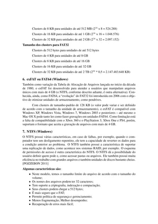 Clusters de 8 KB para unidades de at´e 512 MB (216
x 8 = 524.288)
Clusters de 16 KB para unidades de at´e 1 GB (216
x 16 = 1.048.576)
Clusters de 32 KB para unidades de at´e 2 GB (216
x 32 = 2.097.152)
Tamanho dos clusters para FAT32
Clusters de 512 bytes para unidades de at´e 512 bytes
Clusters de 4 KB para unidades de at´e 8 GB
Clusters de 8 KB para unidades de at´e 16 GB
Clusters de 16 KB para unidades de at´e 32 GB
Clusters de 32 KB para unidades de at´e 2 TB (232
* 0,5 = 2.147.483.648 KB)
6. exFAT ou FAT64 (Windows)
Tamb´em como variac¸˜ao da Tabela de Alocac¸˜ao de Arquivos lanc¸ada no in´ıcio da d´ecada
de 1980, o exFAT foi desenvolvido para atender a usu´arios que manipulam arquivos
´unicos com mais de 4 GB (o NTFS, conforme descrito adiante, ´e outra alternativa). Con-
hecida, ainda, como FAT64, a “evoluc¸˜ao” do FAT32 foi introduzida em 2006 com o obje-
tivo de otimizar unidades de armazenamento, como pendrives.
Com clusters de tamanho-padr˜ao de 128 KB (o valor pode variar e ser deﬁnido
de acordo com o tamanho da unidade de armazenamento), o exFAT ´e compat´ıvel com
Windows XP, Windows Vista, Windows 7, Windows 2003 e posteriores – at´e mesmo o
Mac OS X pode tanto ler como fazer gravac¸˜oes em unidades FAT64. Como limitac¸˜ao est´a
a falta de compatibilidade com o Xbox 360 e o PlayStation 3; Xbox One e PS4, por´em,
suportam o formato que aceita a gravac¸˜ao de arquivos com mais de 4 GB.
7. NTFS (Windows)
O NTFS possui v´arias caracter´ısticas, em caso de falhas, por exemplo, quando o com-
putador tem um desligamento repentino, ele tem a capacidade de reverter os dados para
a condic¸˜ao anterior ao problema. O NTFS tamb´em possui a caracter´ıstica de suportar
uma replicac¸˜ao de dados, como acontece nos sistemas RAID, por exemplo. O esquema
de permiss˜oes de acesso ´e outra caracter´ıstica do NTFS. O NTFS d´a a possibilidade do
usu´ario deﬁnir quem pode e, como acessar pastas ou arquivos. Ele tamb´em possui muita
eﬁciˆencia no trabalho com grandes arquivos e tamb´em unidades de discos bastante cheias.
[POZZEBON 2011]
Algumas caracter´ısticas s˜ao:
• Neste modelo, temos o tamanho limite do arquivo de acordo com o tamanho do
volume;
• Os nomes dos arquivos podem ter 32 caracteres;
• Tem suporte a criptograﬁa, indexac¸˜ao e compactac¸˜ao;
• Seus clusters podem chegar a 512 bytes;
• ´E mais seguro que o FAT;
• Permite pol´ıtica de seguranc¸a e gerenciamento;
• Menos fragmentac¸˜ao; Melhor desempenho;
• Recuperac¸˜ao de erros mais f´acil;
 