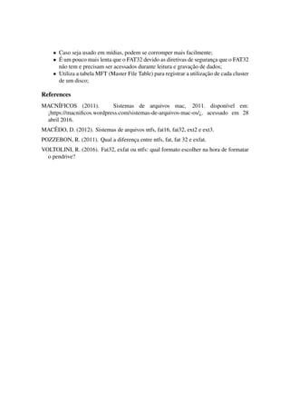 • Caso seja usado em m´ıdias, podem se corromper mais facilmente;
• ´E um pouco mais lenta que o FAT32 devido as diretivas de seguranc¸a que o FAT32
n˜ao tem e precisam ser acessados durante leitura e gravac¸˜ao de dados;
• Utiliza a tabela MFT (Master File Table) para registrar a utilizac¸˜ao de cada cluster
de um disco;
References
MACN´IFICOS (2011). Sistemas de arquivos mac, 2011. dispon´ıvel em:
¡https://macniﬁcos.wordpress.com/sistemas-de-arquivos-mac-os/¿. acessado em 28
abril 2016.
MACˆEDO, D. (2012). Sistemas de arquivos ntfs, fat16, fat32, ext2 e ext3.
POZZEBON, R. (2011). Qual a diferenc¸a entre ntfs, fat, fat 32 e exfat.
VOLTOLINI, R. (2016). Fat32, exfat ou ntfs: qual formato escolher na hora de formatar
o pendrive?
 