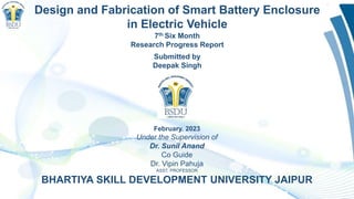 February. 2023
Under the Supervision of
Dr. Sunil Anand
Co Guide
Dr. Vipin Pahuja
ASST. PROFESSOR
BHARTIYA SKILL DEVELOPMENT UNIVERSITY JAIPUR
Design and Fabrication of Smart Battery Enclosure
in Electric Vehicle
7th Six Month
Research Progress Report
Submitted by
Deepak Singh
 