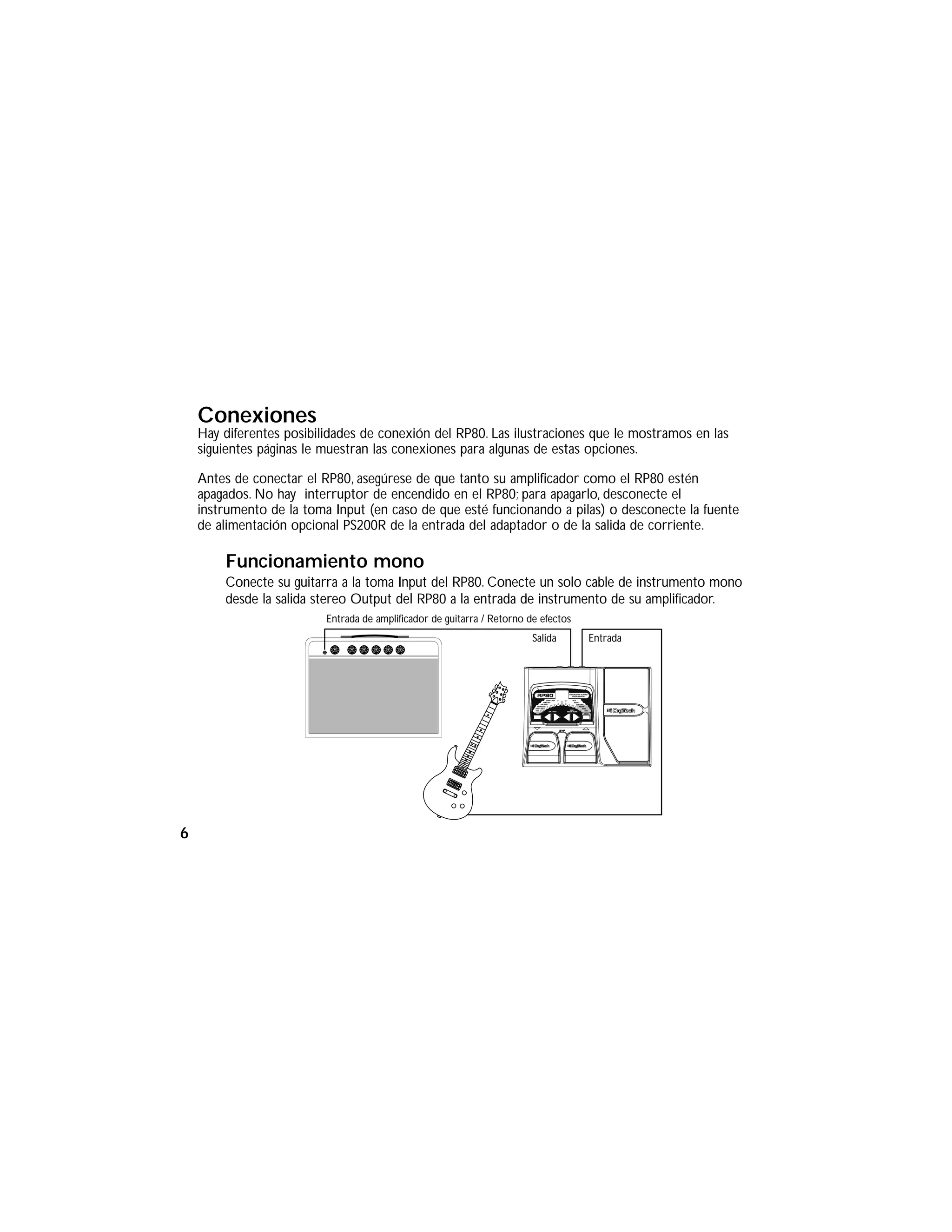 Conexiones
Hay diferentes posibilidades de conexión del RP80. Las ilustraciones que le mostramos en las
siguientes páginas le muestran las conexiones para algunas de estas opciones.
Antes de conectar el RP80, asegúrese de que tanto su amplificador como el RP80 estén
apagados. No hay interruptor de encendido en el RP80; para apagarlo, desconecte el
instrumento de la toma Input (en caso de que esté funcionando a pilas) o desconecte la fuente
de alimentación opcional PS200R de la entrada del adaptador o de la salida de corriente.
Funcionamiento mono
Conecte su guitarra a la toma Input del RP80. Conecte un solo cable de instrumento mono
desde la salida stereo Output del RP80 a la entrada de instrumento de su amplificador.
Entrada de amplificador de guitarra / Retorno de efectos
EntradaSalida
6
 