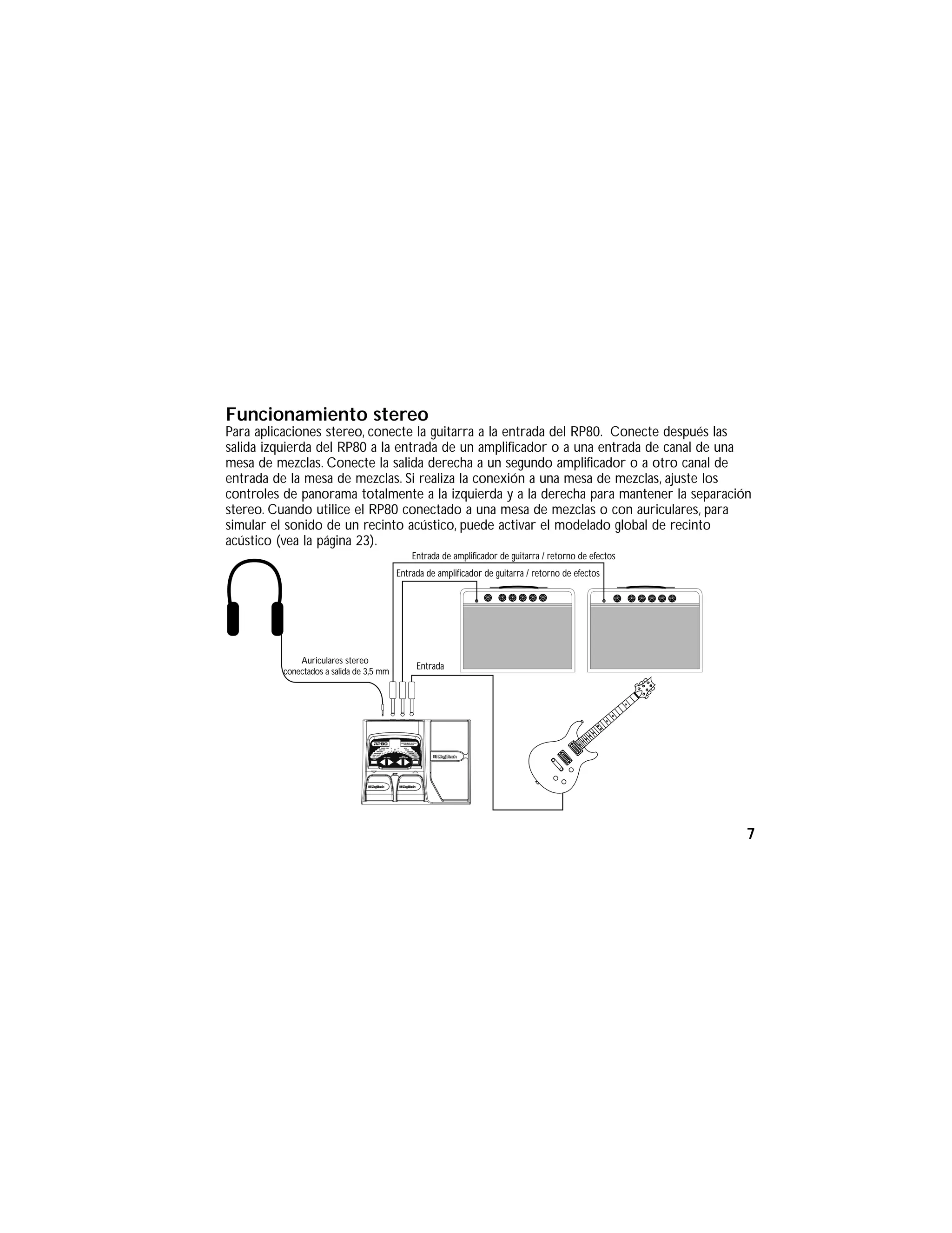 Funcionamiento stereo
Para aplicaciones stereo, conecte la guitarra a la entrada del RP80. Conecte después las
salida izquierda del RP80 a la entrada de un amplificador o a una entrada de canal de una
mesa de mezclas. Conecte la salida derecha a un segundo amplificador o a otro canal de
entrada de la mesa de mezclas. Si realiza la conexión a una mesa de mezclas, ajuste los
controles de panorama totalmente a la izquierda y a la derecha para mantener la separación
stereo. Cuando utilice el RP80 conectado a una mesa de mezclas o con auriculares, para
simular el sonido de un recinto acústico, puede activar el modelado global de recinto
acústico (vea la página 23).
Entrada de amplificador de guitarra / retorno de efectos
Auriculares stereo
conectados a salida de 3,5 mm
Entrada
Entrada de amplificador de guitarra / retorno de efectos
7
 