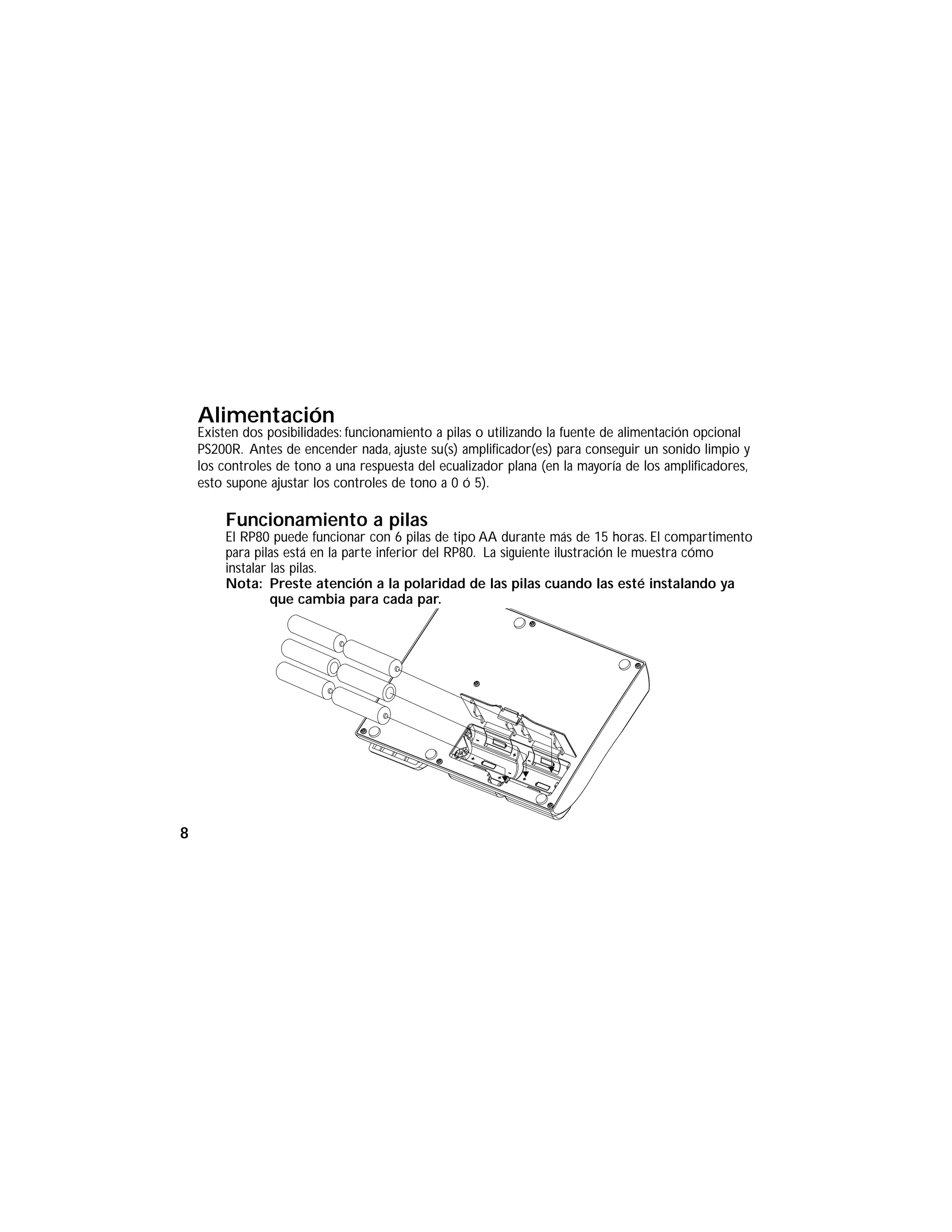 Alimentación
Existen dos posibilidades: funcionamiento a pilas o utilizando la fuente de alimentación opcional
PS200R. Antes de encender nada, ajuste su(s) amplificador(es) para conseguir un sonido limpio y
los controles de tono a una respuesta del ecualizador plana (en la mayoría de los amplificadores,
esto supone ajustar los controles de tono a 0 ó 5).
Funcionamiento a pilas
El RP80 puede funcionar con 6 pilas de tipo AA durante más de 15 horas. El compartimento
para pilas está en la parte inferior del RP80. La siguiente ilustración le muestra cómo
instalar las pilas.
Nota: Preste atención a la polaridad de las pilas cuando las esté instalando ya
que cambia para cada par.
8
 