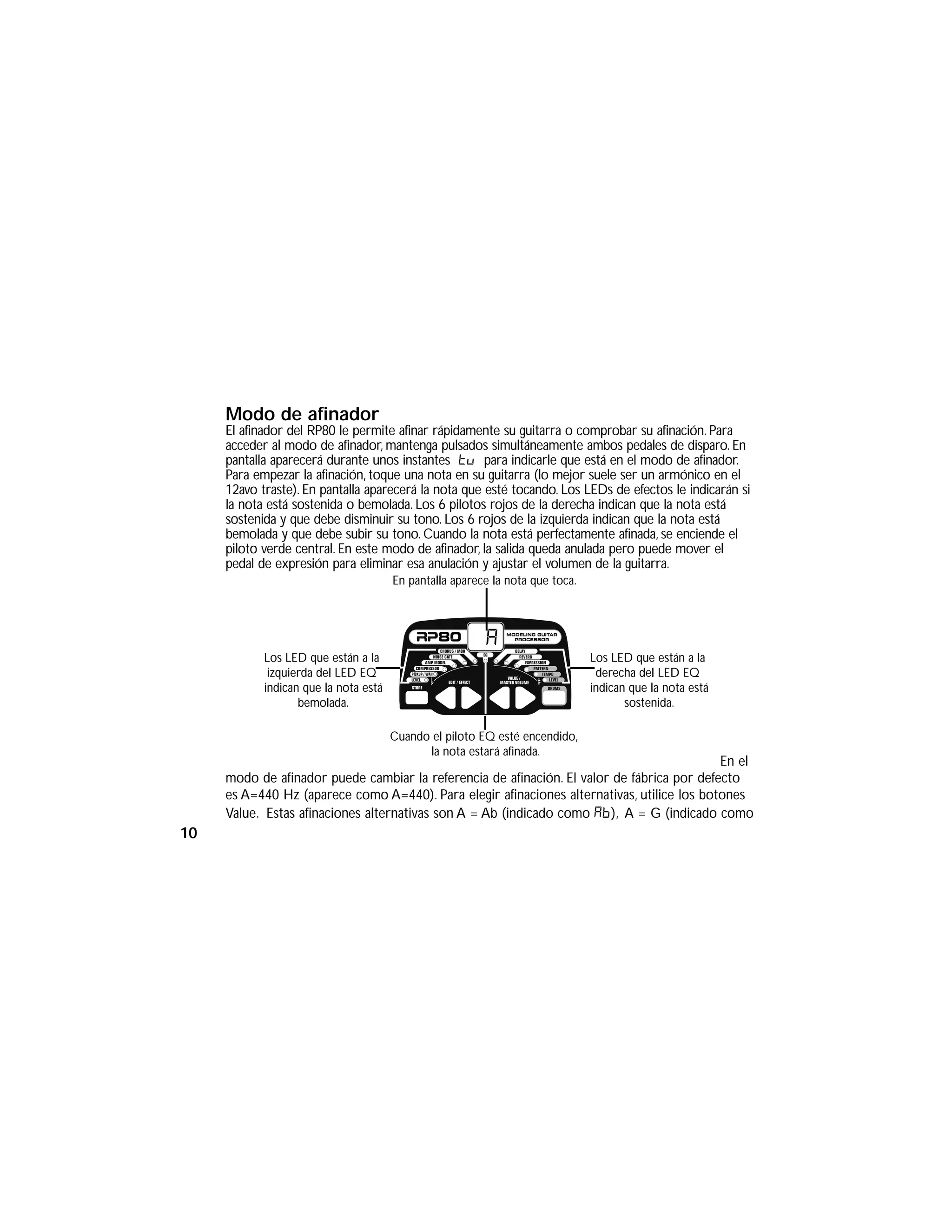 Modo de afinador
El afinador del RP80 le permite afinar rápidamente su guitarra o comprobar su afinación. Para
acceder al modo de afinador, mantenga pulsados simultáneamente ambos pedales de disparo. En
pantalla aparecerá durante unos instantes tu para indicarle que está en el modo de afinador.
Para empezar la afinación, toque una nota en su guitarra (lo mejor suele ser un armónico en el
12avo traste). En pantalla aparecerá la nota que esté tocando. Los LEDs de efectos le indicarán si
la nota está sostenida o bemolada. Los 6 pilotos rojos de la derecha indican que la nota está
sostenida y que debe disminuir su tono. Los 6 rojos de la izquierda indican que la nota está
bemolada y que debe subir su tono. Cuando la nota está perfectamente afinada, se enciende el
piloto verde central. En este modo de afinador, la salida queda anulada pero puede mover el
pedal de expresión para eliminar esa anulación y ajustar el volumen de la guitarra.
En el
modo de afinador puede cambiar la referencia de afinación. El valor de fábrica por defecto
es A=440 Hz (aparece como A=440). Para elegir afinaciones alternativas, utilice los botones
Value. Estas afinaciones alternativas son A = Ab (indicado como Ab), A = G (indicado como
En pantalla aparece la nota que toca.
Los LED que están a la
izquierda del LED EQ
indican que la nota está
bemolada.
Los LED que están a la
derecha del LED EQ
indican que la nota está
sostenida.
a
Cuando el piloto EQ esté encendido,
la nota estará afinada.
10
 
