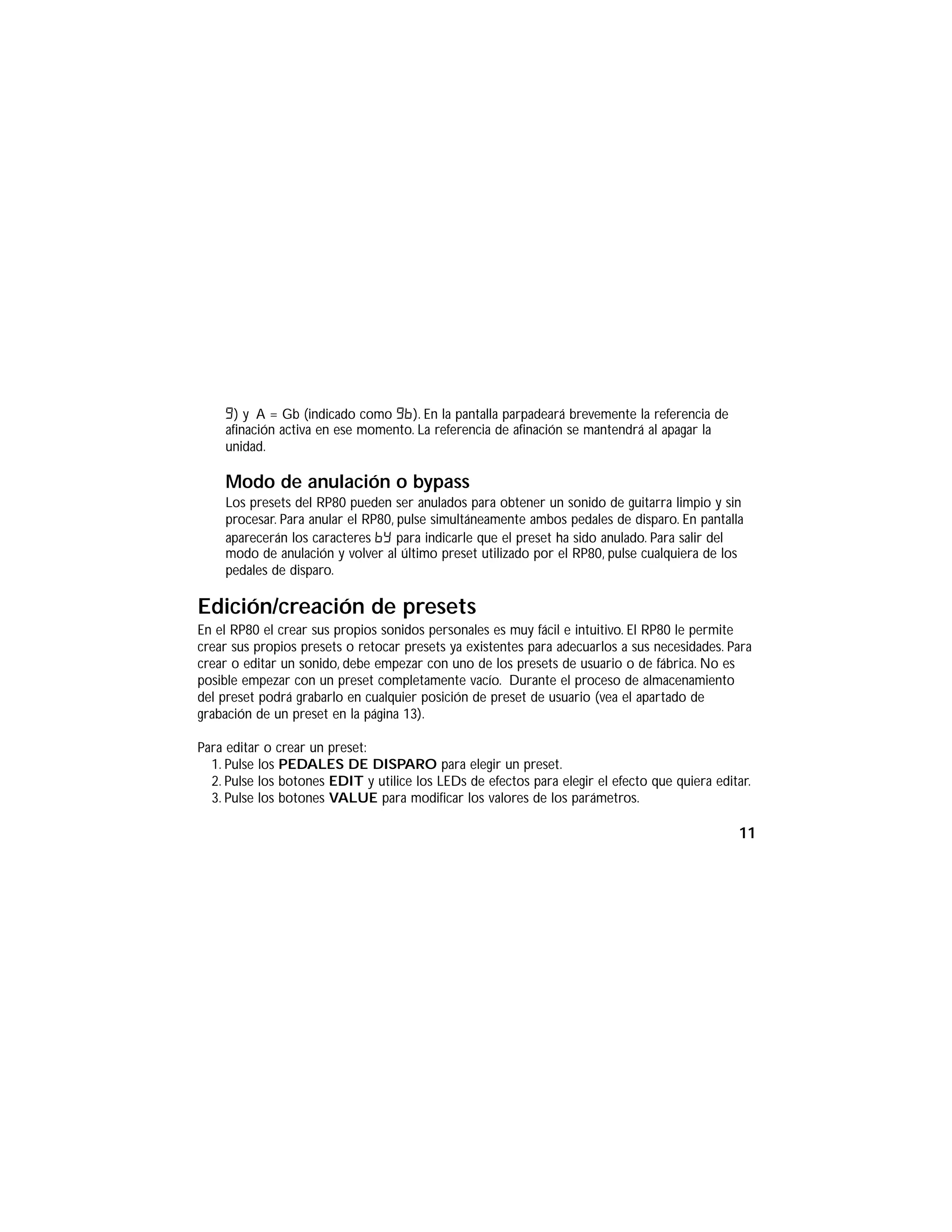 G) y A = Gb (indicado como Gb). En la pantalla parpadeará brevemente la referencia de
afinación activa en ese momento. La referencia de afinación se mantendrá al apagar la
unidad.
Modo de anulación o bypass
Los presets del RP80 pueden ser anulados para obtener un sonido de guitarra limpio y sin
procesar. Para anular el RP80, pulse simultáneamente ambos pedales de disparo. En pantalla
aparecerán los caracteres By para indicarle que el preset ha sido anulado. Para salir del
modo de anulación y volver al último preset utilizado por el RP80, pulse cualquiera de los
pedales de disparo.
Edición/creación de presets
En el RP80 el crear sus propios sonidos personales es muy fácil e intuitivo. El RP80 le permite
crear sus propios presets o retocar presets ya existentes para adecuarlos a sus necesidades. Para
crear o editar un sonido, debe empezar con uno de los presets de usuario o de fábrica. No es
posible empezar con un preset completamente vacío. Durante el proceso de almacenamiento
del preset podrá grabarlo en cualquier posición de preset de usuario (vea el apartado de
grabación de un preset en la página 13).
Para editar o crear un preset:
1. Pulse los PEDALES DE DISPARO para elegir un preset.
2. Pulse los botones EDIT y utilice los LEDs de efectos para elegir el efecto que quiera editar.
3. Pulse los botones VALUE para modificar los valores de los parámetros.
11
 