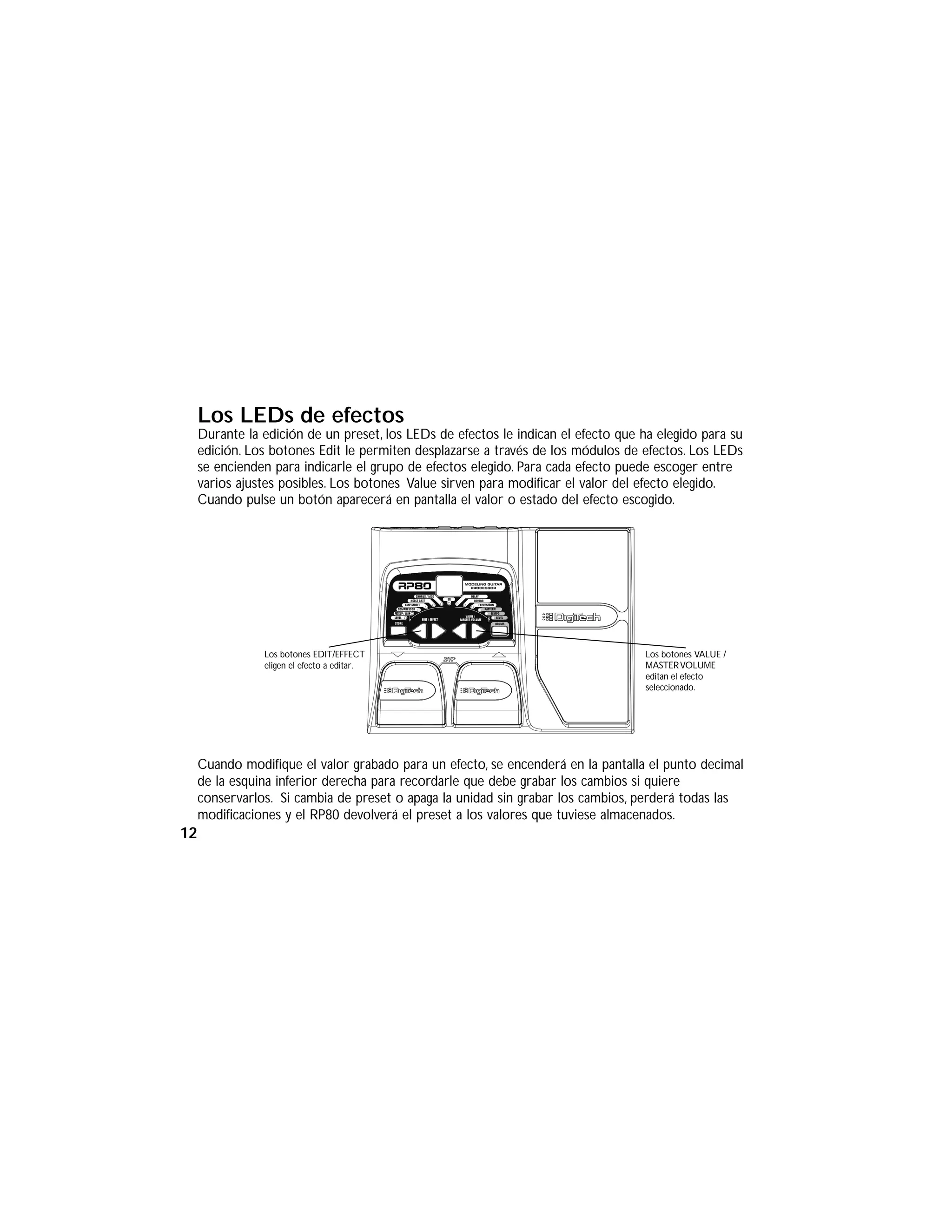 Los LEDs de efectos
Durante la edición de un preset, los LEDs de efectos le indican el efecto que ha elegido para su
edición. Los botones Edit le permiten desplazarse a través de los módulos de efectos. Los LEDs
se encienden para indicarle el grupo de efectos elegido. Para cada efecto puede escoger entre
varios ajustes posibles. Los botones Value sirven para modificar el valor del efecto elegido.
Cuando pulse un botón aparecerá en pantalla el valor o estado del efecto escogido.
Cuando modifique el valor grabado para un efecto, se encenderá en la pantalla el punto decimal
de la esquina inferior derecha para recordarle que debe grabar los cambios si quiere
conservarlos. Si cambia de preset o apaga la unidad sin grabar los cambios, perderá todas las
modificaciones y el RP80 devolverá el preset a los valores que tuviese almacenados.
Los botones EDIT/EFFECT
eligen el efecto a editar.
Los botones VALUE /
MASTERVOLUME
editan el efecto
seleccionado.
12
 