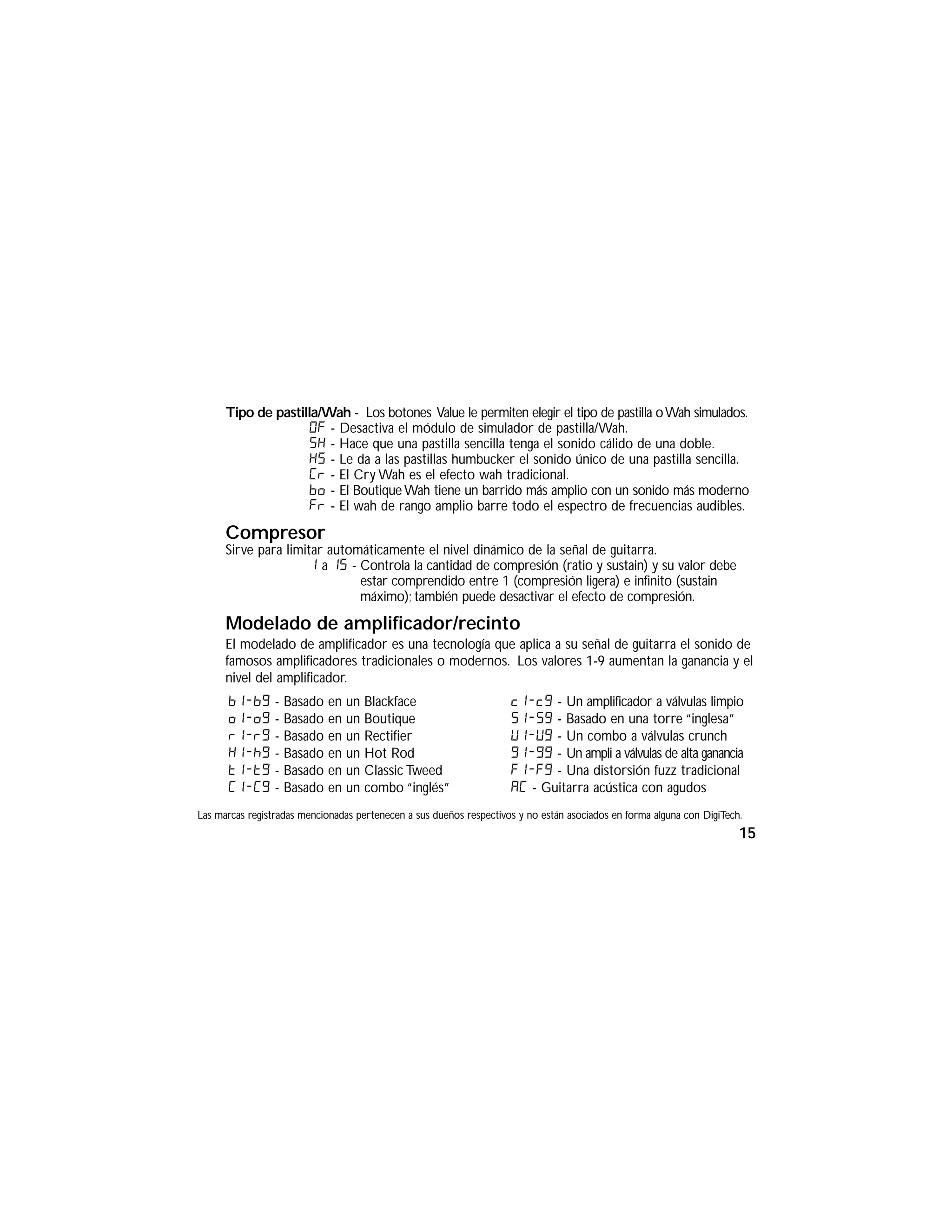 Tipo de pastilla/Wah - Los botones Value le permiten elegir el tipo de pastilla oWah simulados.
OF - Desactiva el módulo de simulador de pastilla/Wah.
SH - Hace que una pastilla sencilla tenga el sonido cálido de una doble.
HS - Le da a las pastillas humbucker el sonido único de una pastilla sencilla.
Cr - El Cry Wah es el efecto wah tradicional.
bo - El BoutiqueWah tiene un barrido más amplio con un sonido más moderno
Fr - El wah de rango amplio barre todo el espectro de frecuencias audibles.
Compresor
Sirve para limitar automáticamente el nivel dinámico de la señal de guitarra.
1 a 15 - Controla la cantidad de compresión (ratio y sustain) y su valor debe
estar comprendido entre 1 (compresión ligera) e infinito (sustain
máximo); también puede desactivar el efecto de compresión.
Modelado de amplificador/recinto
El modelado de amplificador es una tecnología que aplica a su señal de guitarra el sonido de
famosos amplificadores tradicionales o modernos. Los valores 1-9 aumentan la ganancia y el
nivel del amplificador.
Las marcas registradas mencionadas pertenecen a sus dueños respectivos y no están asociados en forma alguna con DigiTech.
b1-b9 - Basado en un Blackface
o1-o9 - Basado en un Boutique
r1-r9 - Basado en un Rectifier
H1-h9 - Basado en un Hot Rod
t1-t9 - Basado en un Classic Tweed
C1-C9 - Basado en un combo “inglés”
c1-c9 - Un amplificador a válvulas limpio
s1-s9 - Basado en una torre “inglesa”
U1-U9 - Un combo a válvulas crunch
G1-g9 - Un ampli a válvulas de alta ganancia
F1-f9 - Una distorsión fuzz tradicional
AC - Guitarra acústica con agudos
15
 