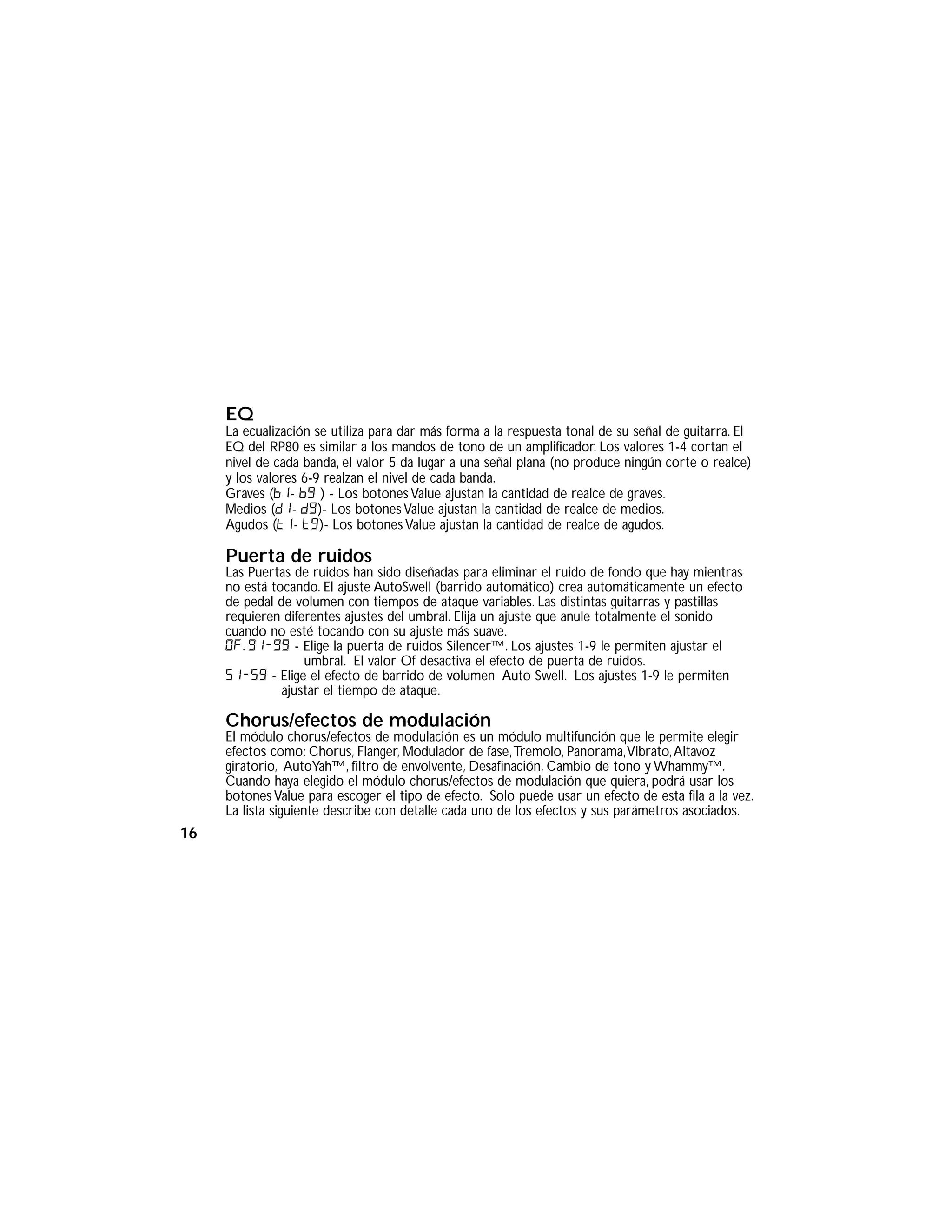 EQ
La ecualización se utiliza para dar más forma a la respuesta tonal de su señal de guitarra. El
EQ del RP80 es similar a los mandos de tono de un amplificador. Los valores 1-4 cortan el
nivel de cada banda, el valor 5 da lugar a una señal plana (no produce ningún corte o realce)
y los valores 6-9 realzan el nivel de cada banda.
Graves (b1- b9 ) - Los botones Value ajustan la cantidad de realce de graves.
Medios (d1- d9)- Los botones Value ajustan la cantidad de realce de medios.
Agudos (t1- t9)- Los botones Value ajustan la cantidad de realce de agudos.
Puerta de ruidos
Las Puertas de ruidos han sido diseñadas para eliminar el ruido de fondo que hay mientras
no está tocando. El ajuste AutoSwell (barrido automático) crea automáticamente un efecto
de pedal de volumen con tiempos de ataque variables. Las distintas guitarras y pastillas
requieren diferentes ajustes del umbral. Elija un ajuste que anule totalmente el sonido
cuando no esté tocando con su ajuste más suave.
Of. G1-G9 - Elige la puerta de ruidos Silencer™. Los ajustes 1-9 le permiten ajustar el
umbral. El valor Of desactiva el efecto de puerta de ruidos.
s1-s9 - Elige el efecto de barrido de volumen Auto Swell. Los ajustes 1-9 le permiten
ajustar el tiempo de ataque.
Chorus/efectos de modulación
El módulo chorus/efectos de modulación es un módulo multifunción que le permite elegir
efectos como: Chorus, Flanger, Modulador de fase,Tremolo, Panorama,Vibrato,Altavoz
giratorio, AutoYah™, filtro de envolvente, Desafinación, Cambio de tono y Whammy™.
Cuando haya elegido el módulo chorus/efectos de modulación que quiera, podrá usar los
botones Value para escoger el tipo de efecto. Solo puede usar un efecto de esta fila a la vez.
La lista siguiente describe con detalle cada uno de los efectos y sus parámetros asociados.
16
 