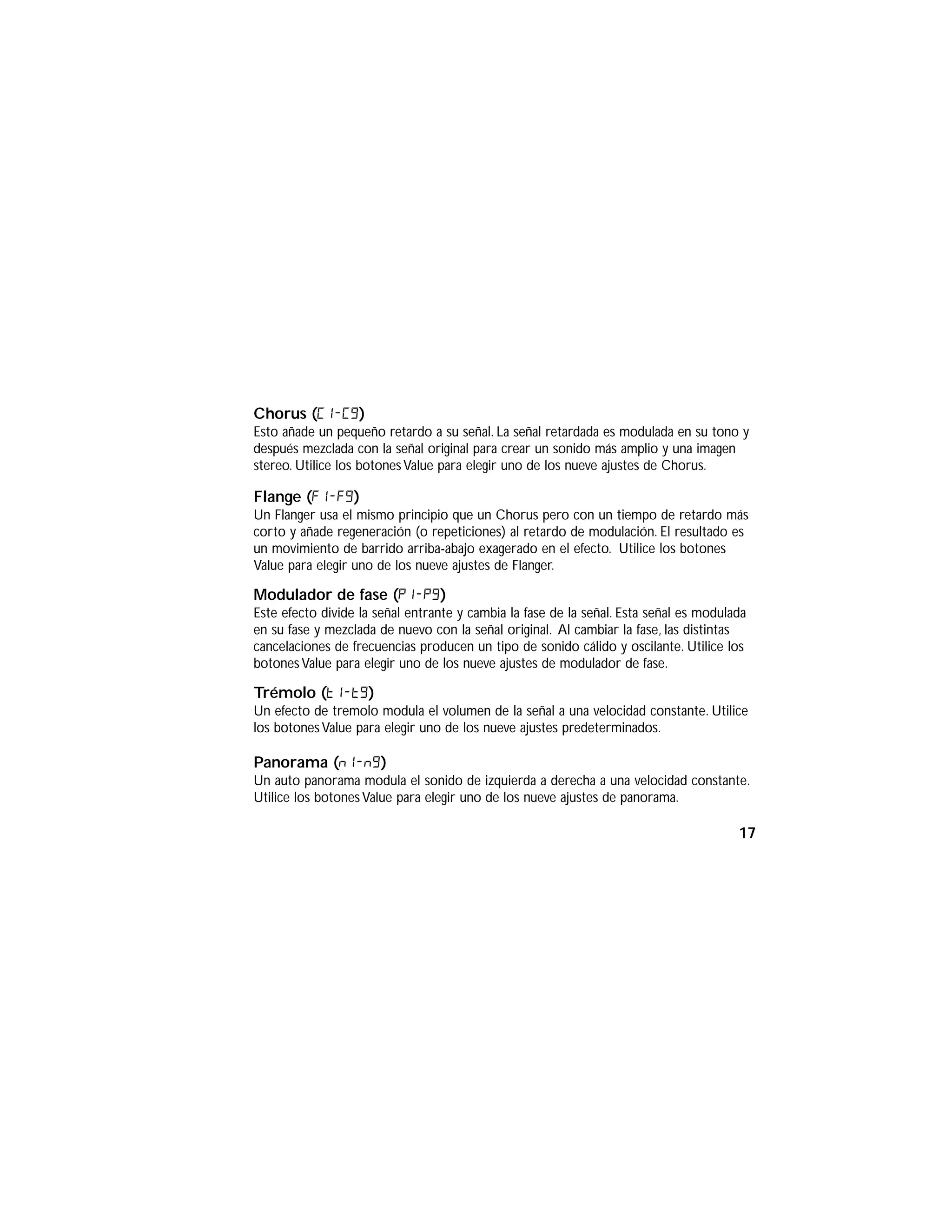 Chorus (C1-C9)
Esto añade un pequeño retardo a su señal. La señal retardada es modulada en su tono y
después mezclada con la señal original para crear un sonido más amplio y una imagen
stereo. Utilice los botonesValue para elegir uno de los nueve ajustes de Chorus.
Flange (F1-f9)
Un Flanger usa el mismo principio que un Chorus pero con un tiempo de retardo más
corto y añade regeneración (o repeticiones) al retardo de modulación. El resultado es
un movimiento de barrido arriba-abajo exagerado en el efecto. Utilice los botones
Value para elegir uno de los nueve ajustes de Flanger.
Modulador de fase (P1-p9)
Este efecto divide la señal entrante y cambia la fase de la señal. Esta señal es modulada
en su fase y mezclada de nuevo con la señal original. Al cambiar la fase, las distintas
cancelaciones de frecuencias producen un tipo de sonido cálido y oscilante. Utilice los
botones Value para elegir uno de los nueve ajustes de modulador de fase.
Trémolo (t1-t9)
Un efecto de tremolo modula el volumen de la señal a una velocidad constante. Utilice
los botones Value para elegir uno de los nueve ajustes predeterminados.
Panorama (n1-n9)
Un auto panorama modula el sonido de izquierda a derecha a una velocidad constante.
Utilice los botones Value para elegir uno de los nueve ajustes de panorama.
17
 