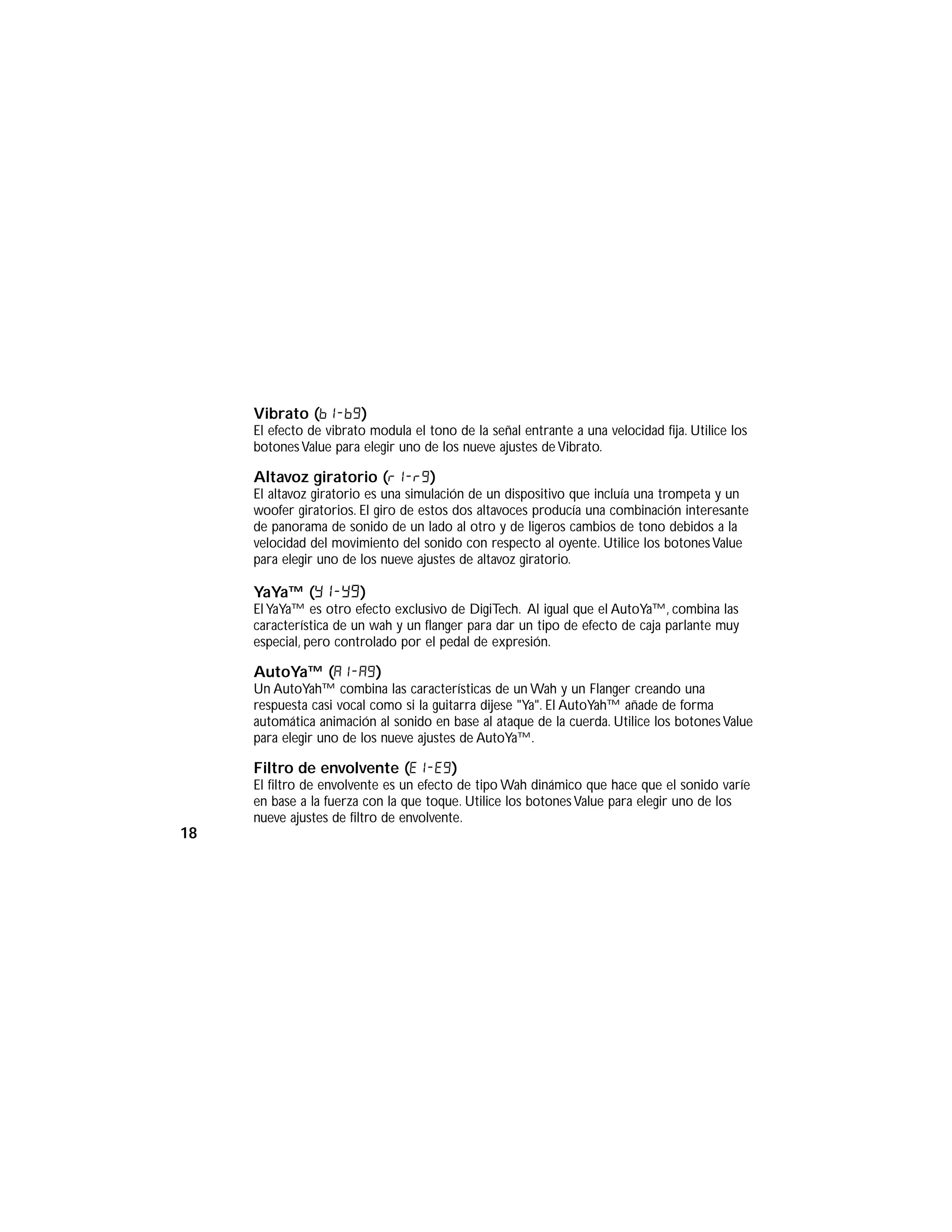 Vibrato (b1-b9)
El efecto de vibrato modula el tono de la señal entrante a una velocidad fija. Utilice los
botonesValue para elegir uno de los nueve ajustes de Vibrato.
Altavoz giratorio (r1-r9)
El altavoz giratorio es una simulación de un dispositivo que incluía una trompeta y un
woofer giratorios. El giro de estos dos altavoces producía una combinación interesante
de panorama de sonido de un lado al otro y de ligeros cambios de tono debidos a la
velocidad del movimiento del sonido con respecto al oyente. Utilice los botonesValue
para elegir uno de los nueve ajustes de altavoz giratorio.
YaYa™ (y1-y9)
El YaYa™ es otro efecto exclusivo de DigiTech. Al igual que el AutoYa™, combina las
característica de un wah y un flanger para dar un tipo de efecto de caja parlante muy
especial, pero controlado por el pedal de expresión.
AutoYa™ (a1-a9)
Un AutoYah™ combina las características de un Wah y un Flanger creando una
respuesta casi vocal como si la guitarra dijese "Ya". El AutoYah™ añade de forma
automática animación al sonido en base al ataque de la cuerda. Utilice los botonesValue
para elegir uno de los nueve ajustes de AutoYa™.
Filtro de envolvente (E1-e9)
El filtro de envolvente es un efecto de tipo Wah dinámico que hace que el sonido varíe
en base a la fuerza con la que toque. Utilice los botonesValue para elegir uno de los
nueve ajustes de filtro de envolvente.
18
 