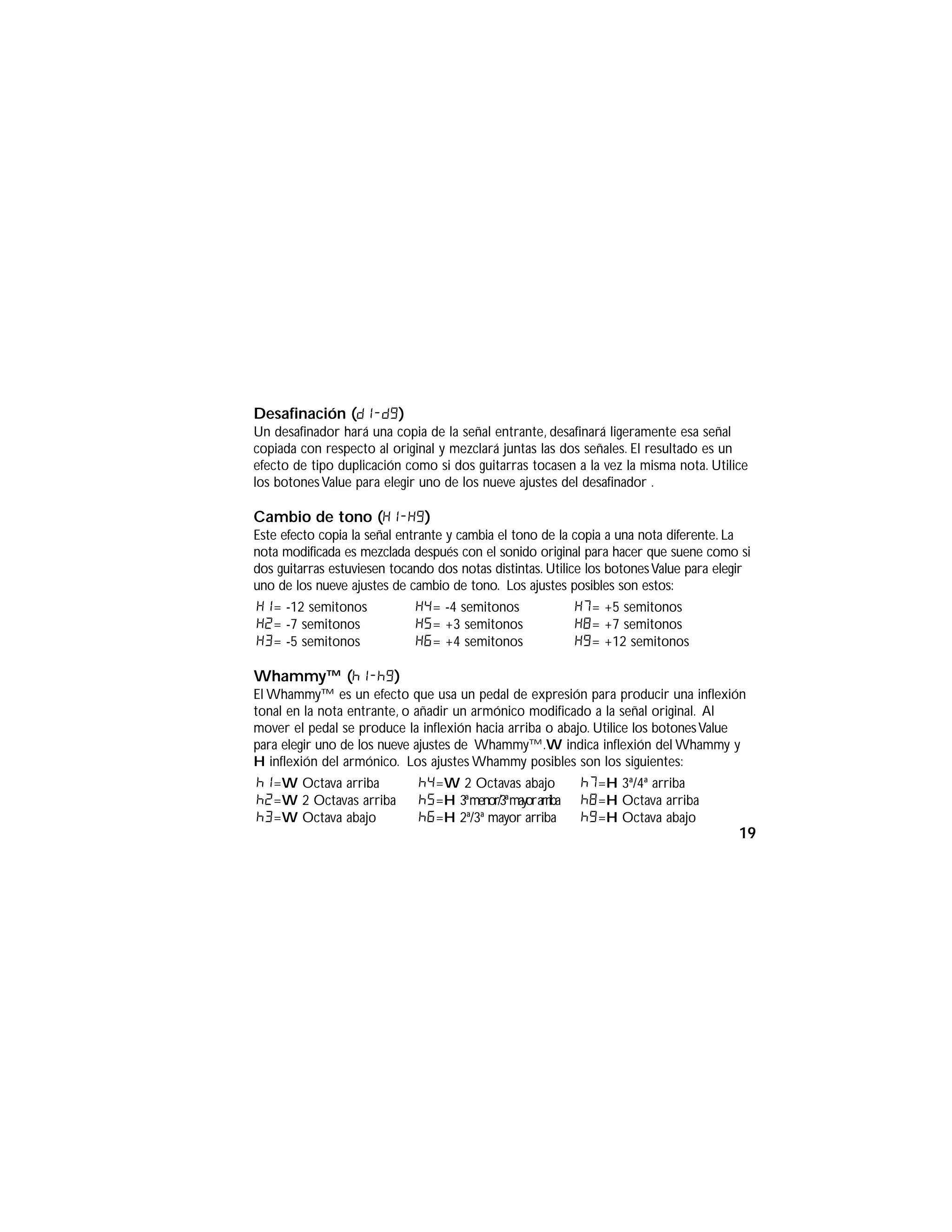 Desafinación (d1-d9)
Un desafinador hará una copia de la señal entrante, desafinará ligeramente esa señal
copiada con respecto al original y mezclará juntas las dos señales. El resultado es un
efecto de tipo duplicación como si dos guitarras tocasen a la vez la misma nota. Utilice
los botonesValue para elegir uno de los nueve ajustes del desafinador .
Cambio de tono (H1-H9)
Este efecto copia la señal entrante y cambia el tono de la copia a una nota diferente. La
nota modificada es mezclada después con el sonido original para hacer que suene como si
dos guitarras estuviesen tocando dos notas distintas. Utilice los botonesValue para elegir
uno de los nueve ajustes de cambio de tono. Los ajustes posibles son estos:
Whammy™ (h1-h9)
El Whammy™ es un efecto que usa un pedal de expresión para producir una inflexión
tonal en la nota entrante, o añadir un armónico modificado a la señal original. Al
mover el pedal se produce la inflexión hacia arriba o abajo. Utilice los botonesValue
para elegir uno de los nueve ajustes de Whammy™.W indica inflexión del Whammy y
H inflexión del armónico. Los ajustes Whammy posibles son los siguientes:
h1=W Octava arriba
h2=W 2 Octavas arriba
h3=W Octava abajo
h4=W 2 Octavas abajo
h5=H 3ªmenor/3ªmayorarriba
h6=H 2ª/3ª mayor arriba
h7=H 3ª/4ª arriba
h8=H Octava arriba
h9=H Octava abajo
H1= -12 semitonos
H2= -7 semitonos
H3= -5 semitonos
H4= -4 semitonos
H5= +3 semitonos
H6= +4 semitonos
H7= +5 semitonos
H8= +7 semitonos
H9= +12 semitonos
19
 