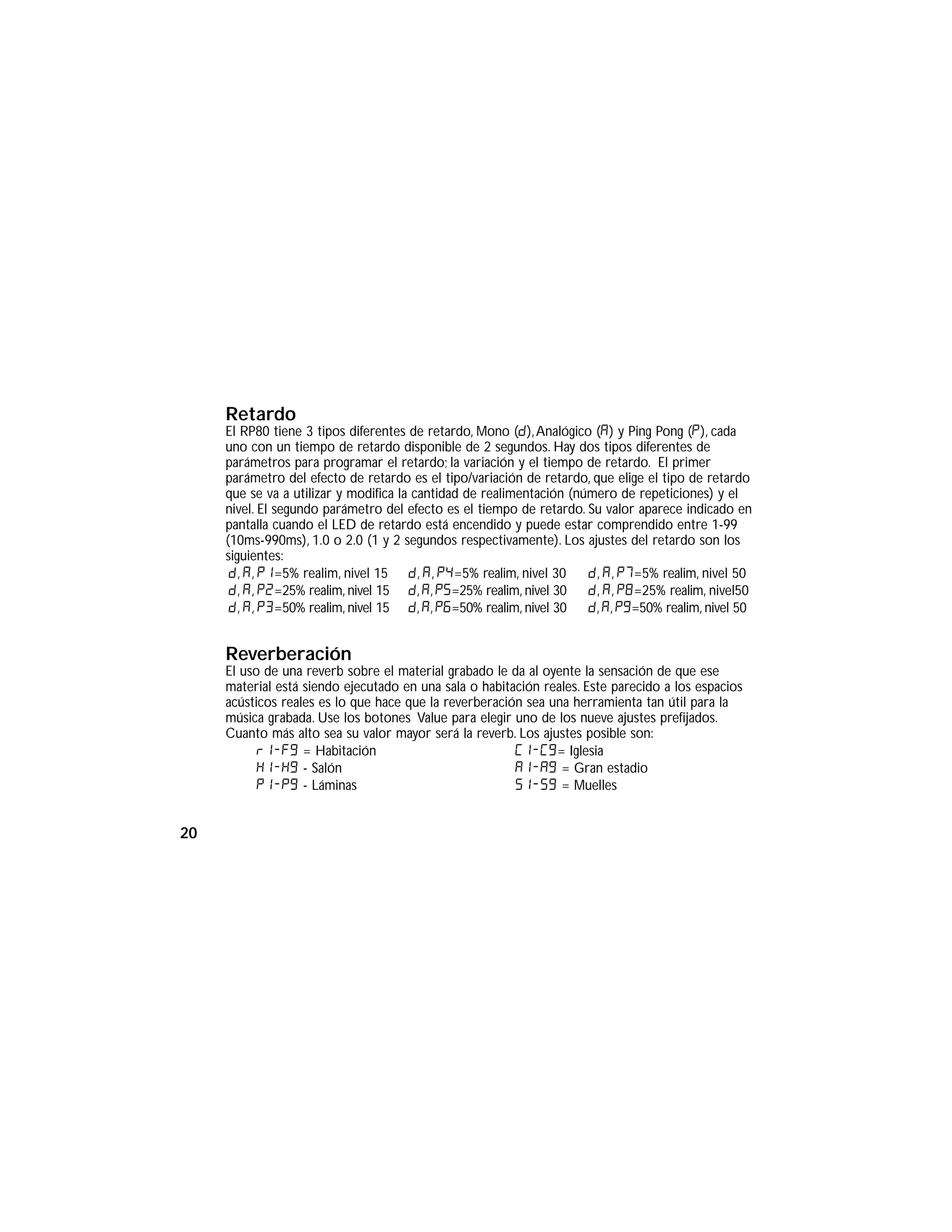 Retardo
El RP80 tiene 3 tipos diferentes de retardo, Mono (D),Analógico (A) y Ping Pong (P), cada
uno con un tiempo de retardo disponible de 2 segundos. Hay dos tipos diferentes de
parámetros para programar el retardo; la variación y el tiempo de retardo. El primer
parámetro del efecto de retardo es el tipo/variación de retardo, que elige el tipo de retardo
que se va a utilizar y modifica la cantidad de realimentación (número de repeticiones) y el
nivel. El segundo parámetro del efecto es el tiempo de retardo. Su valor aparece indicado en
pantalla cuando el LED de retardo está encendido y puede estar comprendido entre 1-99
(10ms-990ms), 1.0 o 2.0 (1 y 2 segundos respectivamente). Los ajustes del retardo son los
siguientes:
Reverberación
El uso de una reverb sobre el material grabado le da al oyente la sensación de que ese
material está siendo ejecutado en una sala o habitación reales. Este parecido a los espacios
acústicos reales es lo que hace que la reverberación sea una herramienta tan útil para la
música grabada. Use los botones Value para elegir uno de los nueve ajustes prefijados.
Cuanto más alto sea su valor mayor será la reverb. Los ajustes posible son:
r1-f9 = Habitación
H1-H9 - Salón
P1-p9 - Láminas
C1-C9= Iglesia
A1-a9 = Gran estadio
S1-s9 = Muelles
d, a, p1=5% realim, nivel 15
d, a, p2=25% realim, nivel 15
d, a, p3=50% realim, nivel 15
d, a, p4=5% realim, nivel 30
d, a, p5=25% realim, nivel 30
d, a, p6=50% realim, nivel 30
d, a, p7=5% realim, nivel 50
d, a, p8=25% realim, nivel50
d, a, p9=50% realim, nivel 50
20
 