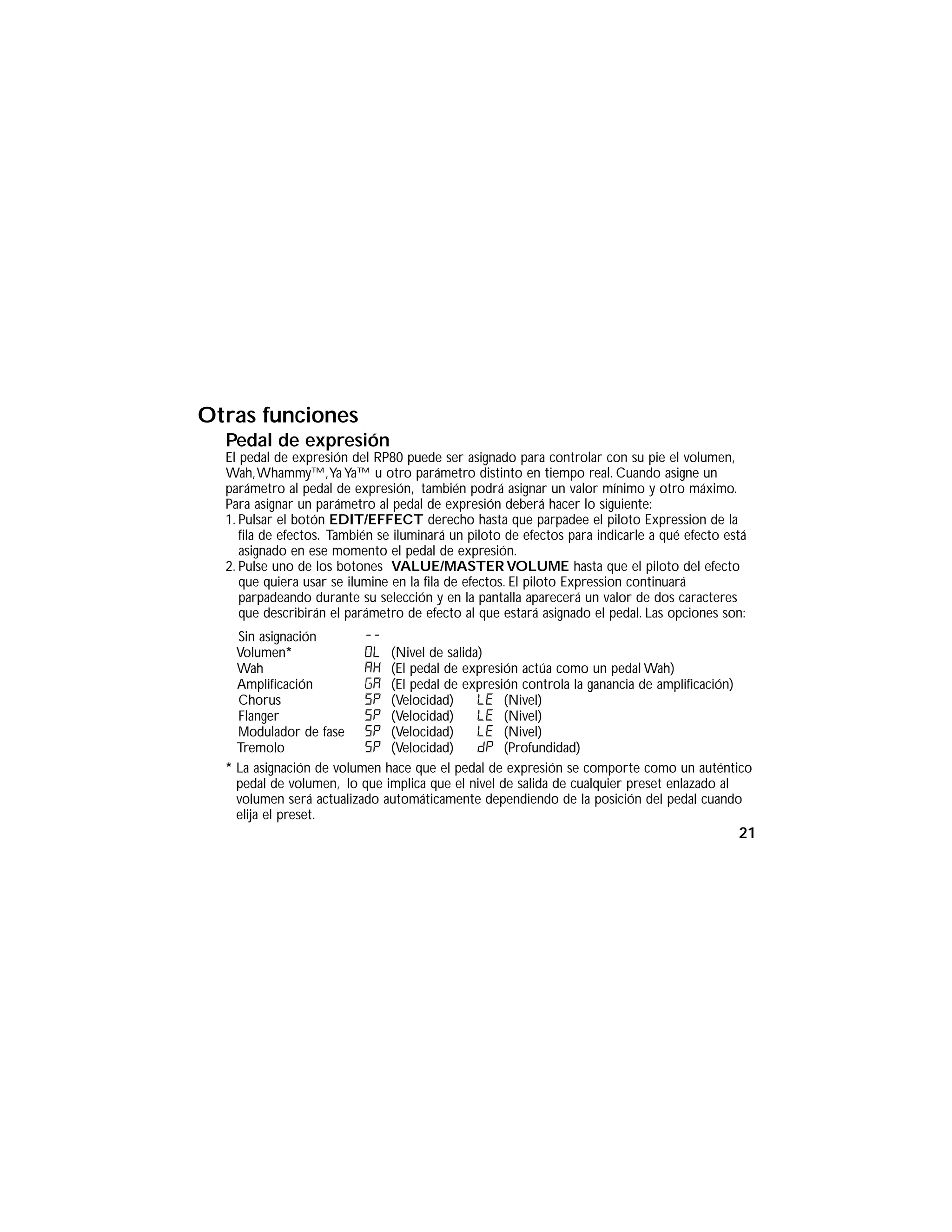 Otras funciones
Pedal de expresión
El pedal de expresión del RP80 puede ser asignado para controlar con su pie el volumen,
Wah,Whammy™,Ya Ya™ u otro parámetro distinto en tiempo real. Cuando asigne un
parámetro al pedal de expresión, también podrá asignar un valor mínimo y otro máximo.
Para asignar un parámetro al pedal de expresión deberá hacer lo siguiente:
1. Pulsar el botón EDIT/EFFECT derecho hasta que parpadee el piloto Expression de la
fila de efectos. También se iluminará un piloto de efectos para indicarle a qué efecto está
asignado en ese momento el pedal de expresión.
2. Pulse uno de los botones VALUE/MASTER VOLUME hasta que el piloto del efecto
que quiera usar se ilumine en la fila de efectos. El piloto Expression continuará
parpadeando durante su selección y en la pantalla aparecerá un valor de dos caracteres
que describirán el parámetro de efecto al que estará asignado el pedal. Las opciones son:
Sin asignación --
Volumen* OL (Nivel de salida)
Wah AH (El pedal de expresión actúa como un pedal Wah)
Amplificación GA (El pedal de expresión controla la ganancia de amplificación)
Chorus SP (Velocidad) LE (Nivel)
Flanger SP (Velocidad) LE (Nivel)
Modulador de fase SP (Velocidad) LE (Nivel)
Tremolo SP (Velocidad) dP (Profundidad)
* La asignación de volumen hace que el pedal de expresión se comporte como un auténtico
pedal de volumen, lo que implica que el nivel de salida de cualquier preset enlazado al
volumen será actualizado automáticamente dependiendo de la posición del pedal cuando
elija el preset.
21
 