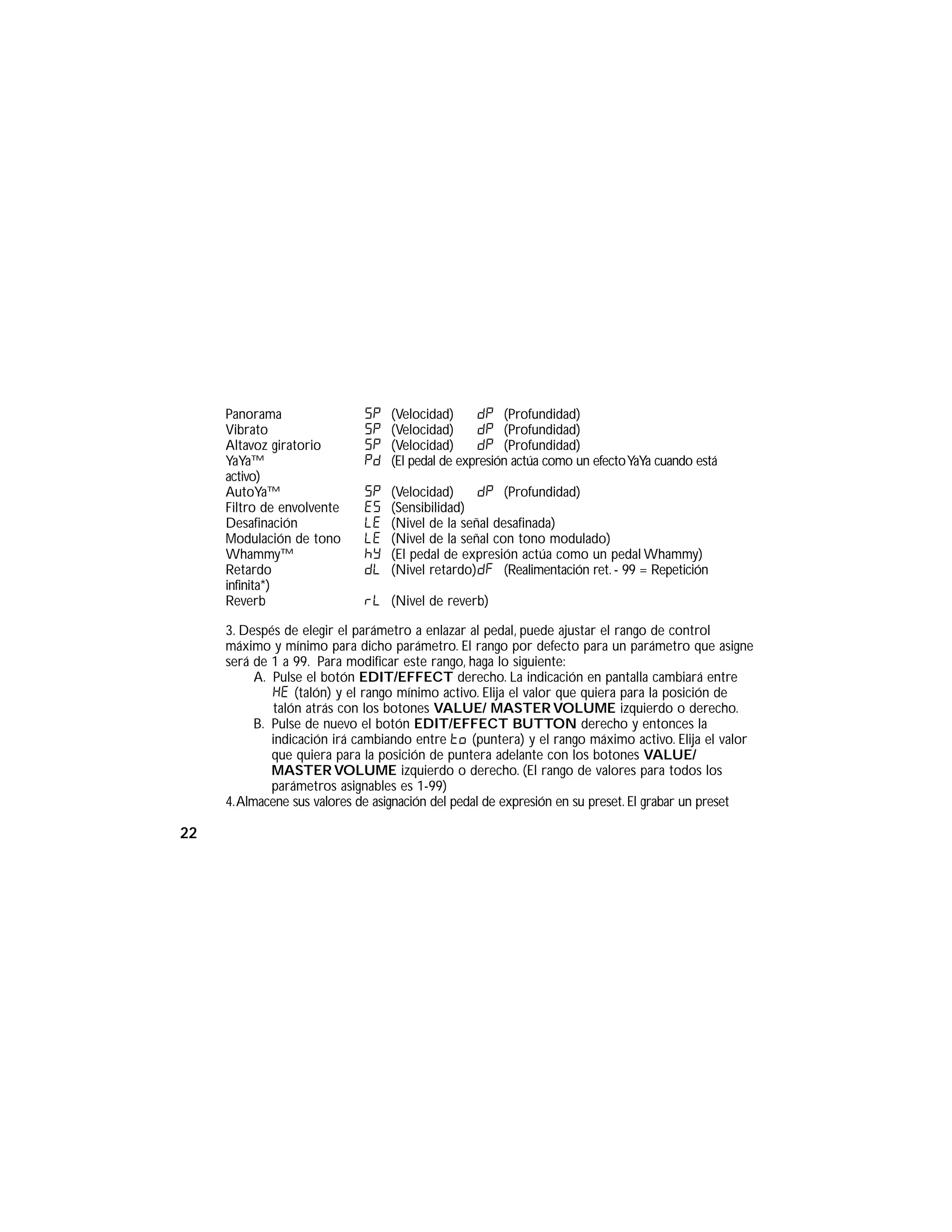 Panorama SP (Velocidad) dP (Profundidad)
Vibrato SP (Velocidad) dP (Profundidad)
Altavoz giratorio SP (Velocidad) dP (Profundidad)
YaYa™ PD (El pedal de expresión actúa como un efectoYaYa cuando está
activo)
AutoYa™ SP (Velocidad) dP (Profundidad)
Filtro de envolvente ES (Sensibilidad)
Desafinación LE (Nivel de la señal desafinada)
Modulación de tono LE (Nivel de la señal con tono modulado)
Whammy™ hy (El pedal de expresión actúa como un pedal Whammy)
Retardo dL (Nivel retardo)dF (Realimentación ret. - 99 = Repetición
infinita*)
Reverb rL (Nivel de reverb)
3. Despés de elegir el parámetro a enlazar al pedal, puede ajustar el rango de control
máximo y mínimo para dicho parámetro. El rango por defecto para un parámetro que asigne
será de 1 a 99. Para modificar este rango, haga lo siguiente:
A. Pulse el botón EDIT/EFFECT derecho. La indicación en pantalla cambiará entre
HE (talón) y el rango mínimo activo. Elija el valor que quiera para la posición de
talón atrás con los botones VALUE/ MASTER VOLUME izquierdo o derecho.
B. Pulse de nuevo el botón EDIT/EFFECT BUTTON derecho y entonces la
indicación irá cambiando entre to (puntera) y el rango máximo activo. Elija el valor
que quiera para la posición de puntera adelante con los botones VALUE/
MASTER VOLUME izquierdo o derecho. (El rango de valores para todos los
parámetros asignables es 1-99)
4.Almacene sus valores de asignación del pedal de expresión en su preset. El grabar un preset
22
 