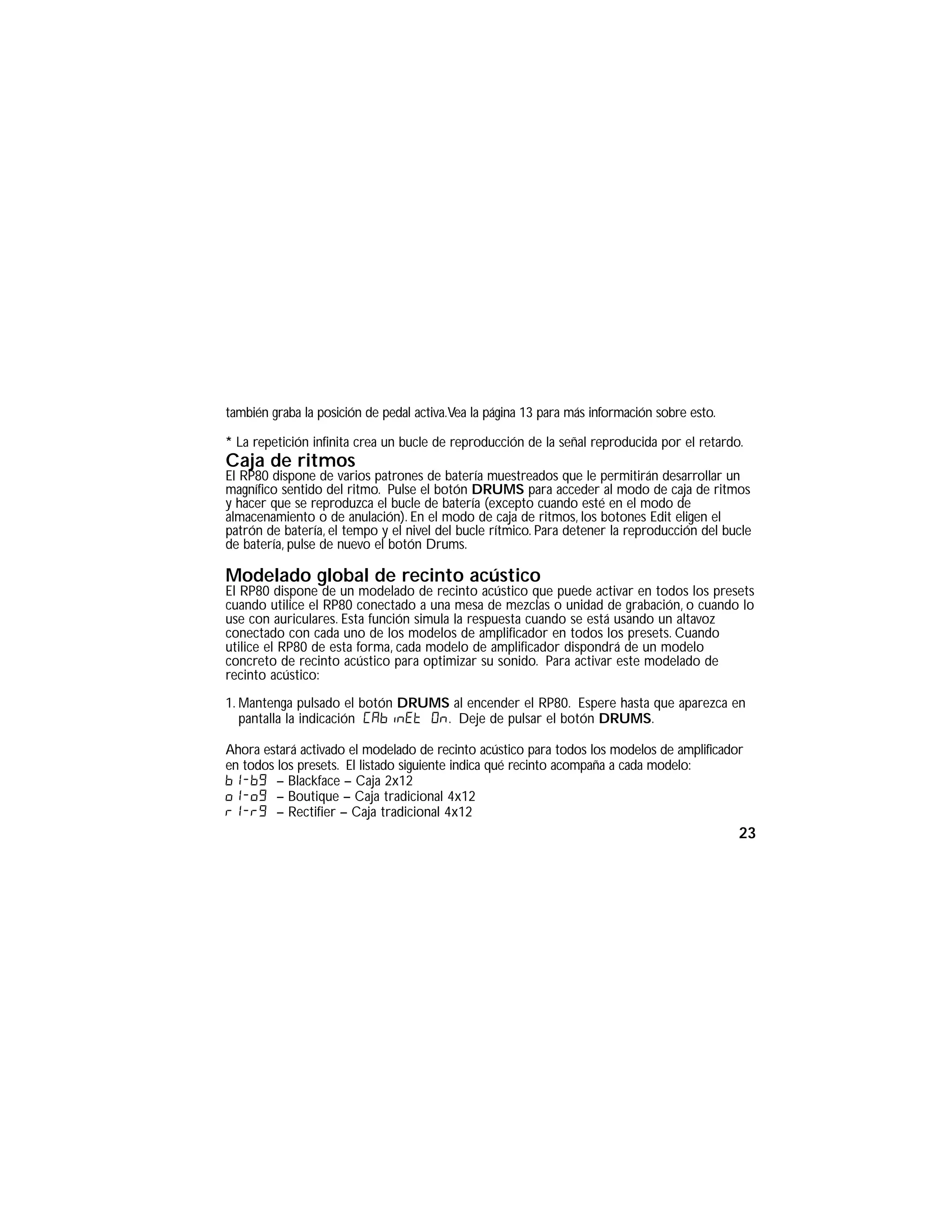 también graba la posición de pedal activa.Vea la página 13 para más información sobre esto.
* La repetición infinita crea un bucle de reproducción de la señal reproducida por el retardo.
Caja de ritmos
El RP80 dispone de varios patrones de batería muestreados que le permitirán desarrollar un
magnífico sentido del ritmo. Pulse el botón DRUMS para acceder al modo de caja de ritmos
y hacer que se reproduzca el bucle de batería (excepto cuando esté en el modo de
almacenamiento o de anulación). En el modo de caja de ritmos, los botones Edit eligen el
patrón de batería, el tempo y el nivel del bucle rítmico. Para detener la reproducción del bucle
de batería, pulse de nuevo el botón Drums.
Modelado global de recinto acústico
El RP80 dispone de un modelado de recinto acústico que puede activar en todos los presets
cuando utilice el RP80 conectado a una mesa de mezclas o unidad de grabación, o cuando lo
use con auriculares. Esta función simula la respuesta cuando se está usando un altavoz
conectado con cada uno de los modelos de amplificador en todos los presets. Cuando
utilice el RP80 de esta forma, cada modelo de amplificador dispondrá de un modelo
concreto de recinto acústico para optimizar su sonido. Para activar este modelado de
recinto acústico:
1. Mantenga pulsado el botón DRUMS al encender el RP80. Espere hasta que aparezca en
pantalla la indicación Cabinet On. Deje de pulsar el botón DRUMS.
Ahora estará activado el modelado de recinto acústico para todos los modelos de amplificador
en todos los presets. El listado siguiente indica qué recinto acompaña a cada modelo:
b1-b9 – Blackface – Caja 2x12
o1-o9 – Boutique – Caja tradicional 4x12
r1-r9 – Rectifier – Caja tradicional 4x12
23
 