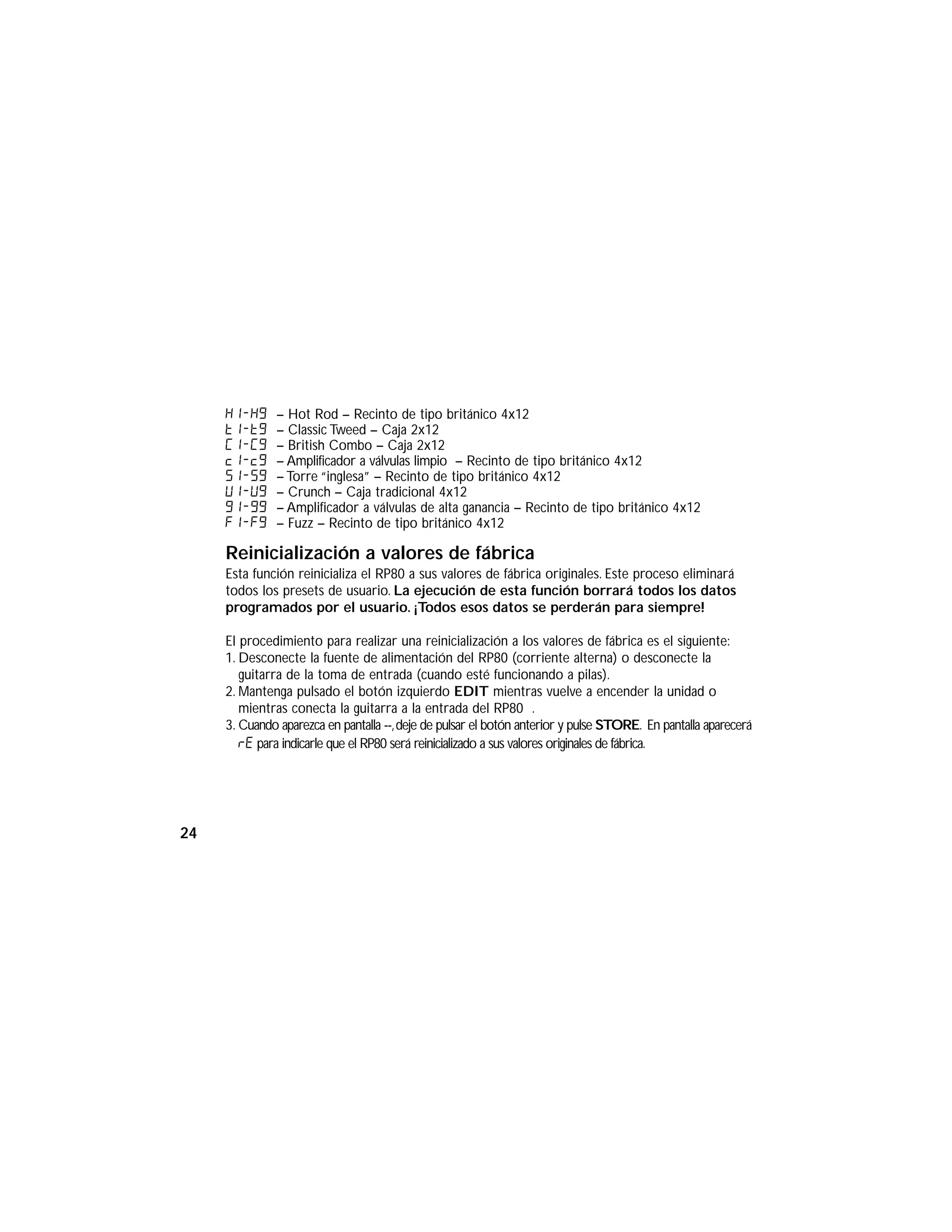 H1-H9 – Hot Rod – Recinto de tipo británico 4x12
t1-t9 – Classic Tweed – Caja 2x12
C1-C9 – British Combo – Caja 2x12
c1-c9 – Amplificador a válvulas limpio – Recinto de tipo británico 4x12
s1-s9 – Torre “inglesa” – Recinto de tipo británico 4x12
U1-U9 – Crunch – Caja tradicional 4x12
G1-G9 – Amplificador a válvulas de alta ganancia – Recinto de tipo británico 4x12
F1-f9 – Fuzz – Recinto de tipo británico 4x12
Reinicialización a valores de fábrica
Esta función reinicializa el RP80 a sus valores de fábrica originales. Este proceso eliminará
todos los presets de usuario. La ejecución de esta función borrará todos los datos
programados por el usuario. ¡Todos esos datos se perderán para siempre!
El procedimiento para realizar una reinicialización a los valores de fábrica es el siguiente:
1. Desconecte la fuente de alimentación del RP80 (corriente alterna) o desconecte la
guitarra de la toma de entrada (cuando esté funcionando a pilas).
2. Mantenga pulsado el botón izquierdo EDIT mientras vuelve a encender la unidad o
mientras conecta la guitarra a la entrada del RP80 .
3. Cuando aparezca en pantalla --,deje de pulsar el botón anterior y pulse STORE. En pantalla aparecerá
rE para indicarle que el RP80 será reinicializado a sus valores originales de fábrica.
24
 