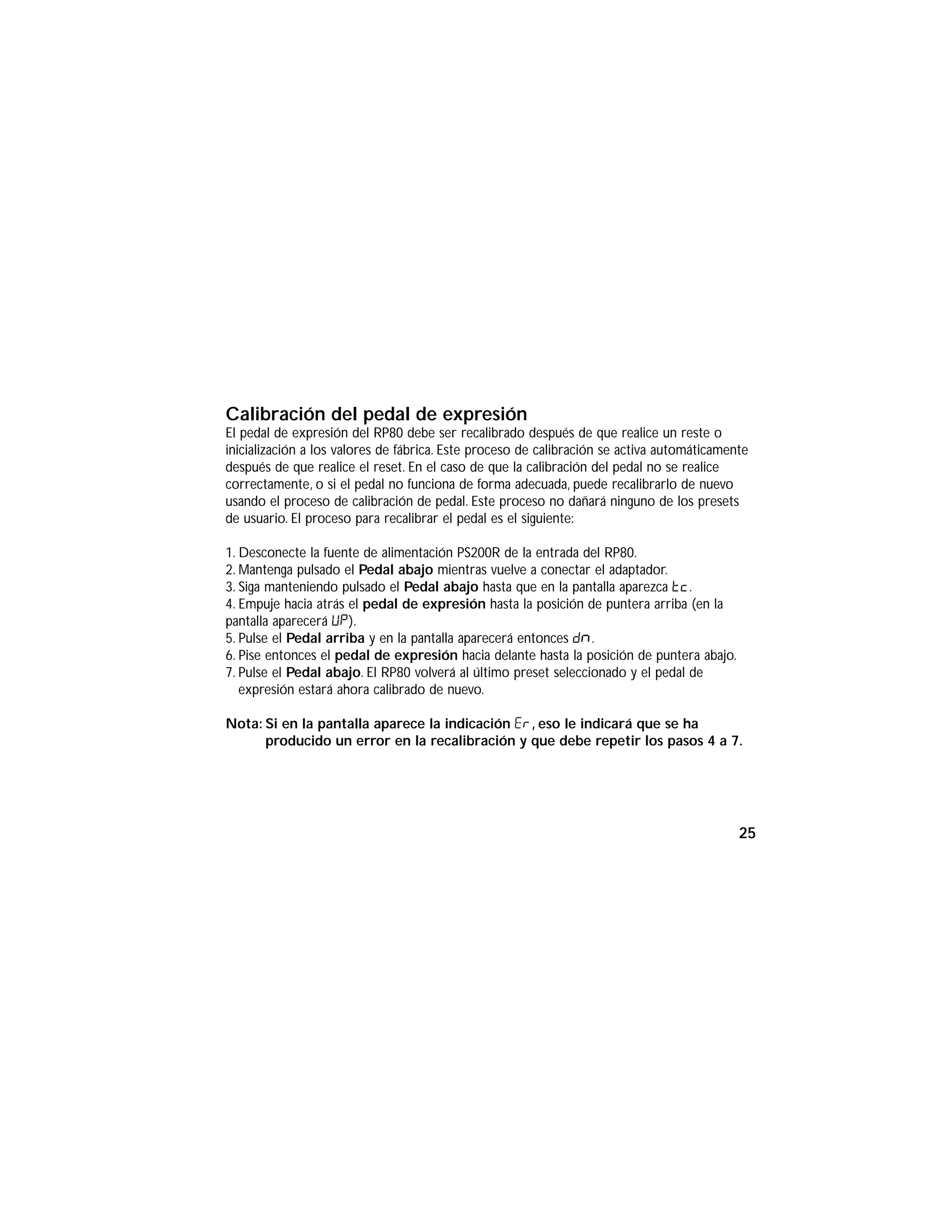 Calibración del pedal de expresión
El pedal de expresión del RP80 debe ser recalibrado después de que realice un reste o
inicialización a los valores de fábrica. Este proceso de calibración se activa automáticamente
después de que realice el reset. En el caso de que la calibración del pedal no se realice
correctamente, o si el pedal no funciona de forma adecuada, puede recalibrarlo de nuevo
usando el proceso de calibración de pedal. Este proceso no dañará ninguno de los presets
de usuario. El proceso para recalibrar el pedal es el siguiente:
1. Desconecte la fuente de alimentación PS200R de la entrada del RP80.
2. Mantenga pulsado el Pedal abajo mientras vuelve a conectar el adaptador.
3. Siga manteniendo pulsado el Pedal abajo hasta que en la pantalla aparezca Tc.
4. Empuje hacia atrás el pedal de expresión hasta la posición de puntera arriba (en la
pantalla aparecerá UP).
5. Pulse el Pedal arriba y en la pantalla aparecerá entonces Dn.
6. Pise entonces el pedal de expresión hacia delante hasta la posición de puntera abajo.
7. Pulse el Pedal abajo. El RP80 volverá al último preset seleccionado y el pedal de
expresión estará ahora calibrado de nuevo.
Nota: Si en la pantalla aparece la indicación ER, eso le indicará que se ha
producido un error en la recalibración y que debe repetir los pasos 4 a 7.
25
 