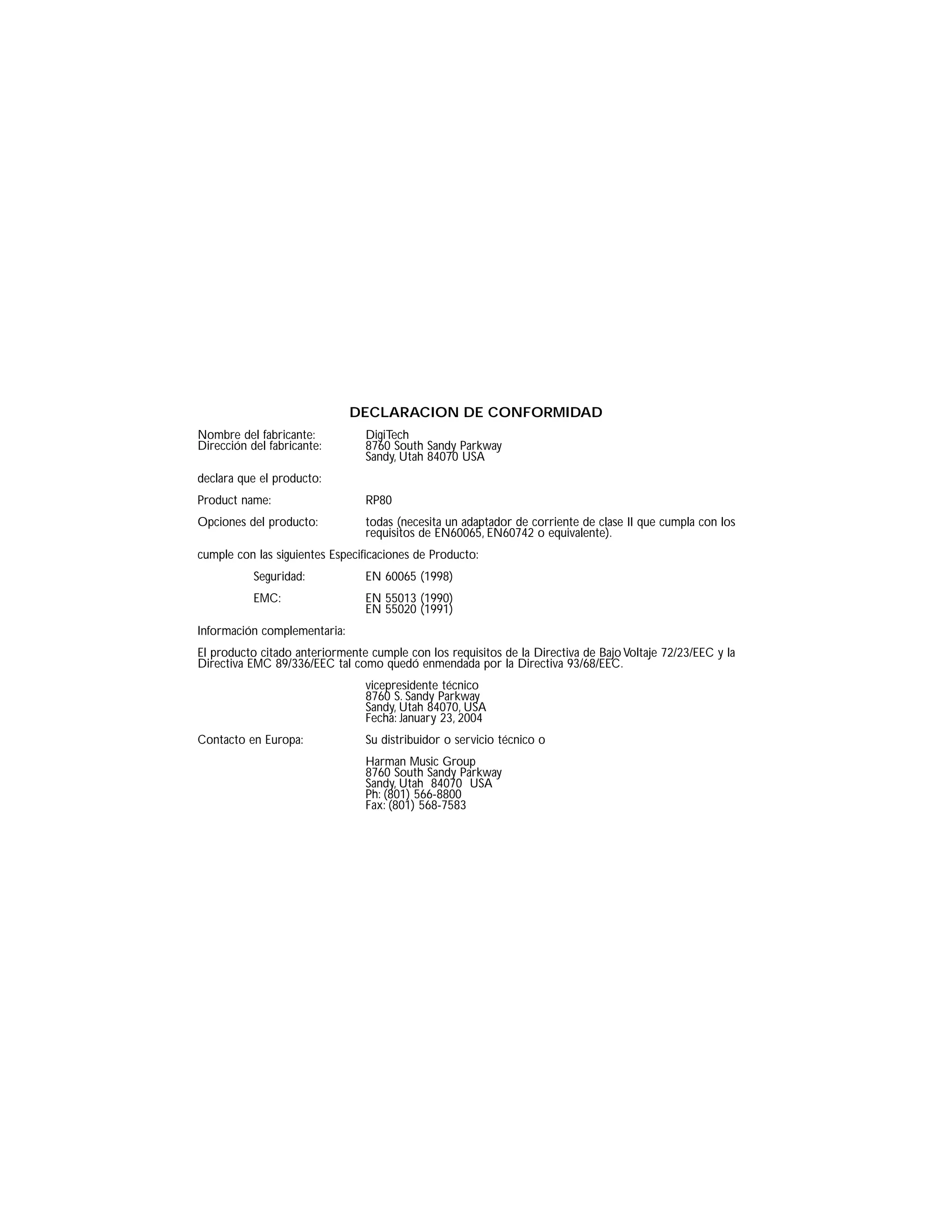 DECLARACION DE CONFORMIDAD
Nombre del fabricante: DigiTech
Dirección del fabricante: 8760 South Sandy Parkway
Sandy, Utah 84070 USA
declara que el producto:
Product name: RP80
Opciones del producto: todas (necesita un adaptador de corriente de clase II que cumpla con los
requisitos de EN60065, EN60742 o equivalente).
cumple con las siguientes Especificaciones de Producto:
Seguridad: EN 60065 (1998)
EMC: EN 55013 (1990)
EN 55020 (1991)
Información complementaria:
El producto citado anteriormente cumple con los requisitos de la Directiva de Bajo Voltaje 72/23/EEC y la
Directiva EMC 89/336/EEC tal como quedó enmendada por la Directiva 93/68/EEC.
vicepresidente técnico
8760 S. Sandy Parkway
Sandy, Utah 84070, USA
Fecha: January 23, 2004
Contacto en Europa: Su distribuidor o servicio técnico o
Harman Music Group
8760 South Sandy Parkway
Sandy, Utah 84070 USA
Ph: (801) 566-8800
Fax: (801) 568-7583
 