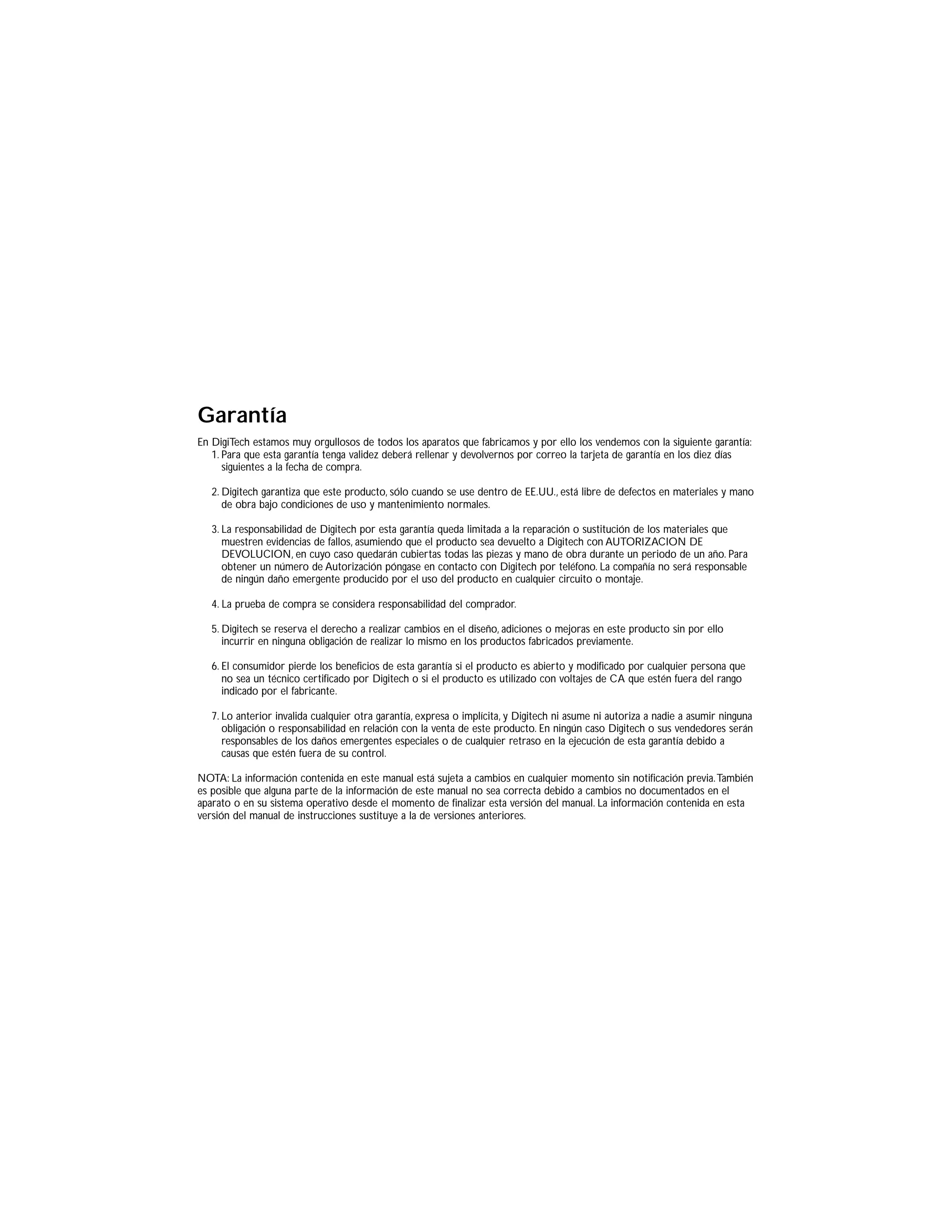 Garantía
En DigiTech estamos muy orgullosos de todos los aparatos que fabricamos y por ello los vendemos con la siguiente garantía:
1. Para que esta garantía tenga validez deberá rellenar y devolvernos por correo la tarjeta de garantía en los diez días
siguientes a la fecha de compra.
2. Digitech garantiza que este producto, sólo cuando se use dentro de EE.UU., está libre de defectos en materiales y mano
de obra bajo condiciones de uso y mantenimiento normales.
3. La responsabilidad de Digitech por esta garantía queda limitada a la reparación o sustitución de los materiales que
muestren evidencias de fallos, asumiendo que el producto sea devuelto a Digitech con AUTORIZACION DE
DEVOLUCION, en cuyo caso quedarán cubiertas todas las piezas y mano de obra durante un periodo de un año. Para
obtener un número de Autorización póngase en contacto con Digitech por teléfono. La compañía no será responsable
de ningún daño emergente producido por el uso del producto en cualquier circuito o montaje.
4. La prueba de compra se considera responsabilidad del comprador.
5. Digitech se reserva el derecho a realizar cambios en el diseño, adiciones o mejoras en este producto sin por ello
incurrir en ninguna obligación de realizar lo mismo en los productos fabricados previamente.
6. El consumidor pierde los beneficios de esta garantía si el producto es abierto y modificado por cualquier persona que
no sea un técnico certificado por Digitech o si el producto es utilizado con voltajes de CA que estén fuera del rango
indicado por el fabricante.
7. Lo anterior invalida cualquier otra garantía, expresa o implícita, y Digitech ni asume ni autoriza a nadie a asumir ninguna
obligación o responsabilidad en relación con la venta de este producto. En ningún caso Digitech o sus vendedores serán
responsables de los daños emergentes especiales o de cualquier retraso en la ejecución de esta garantía debido a
causas que estén fuera de su control.
NOTA: La información contenida en este manual está sujeta a cambios en cualquier momento sin notificación previa.También
es posible que alguna parte de la información de este manual no sea correcta debido a cambios no documentados en el
aparato o en su sistema operativo desde el momento de finalizar esta versión del manual. La información contenida en esta
versión del manual de instrucciones sustituye a la de versiones anteriores.
 