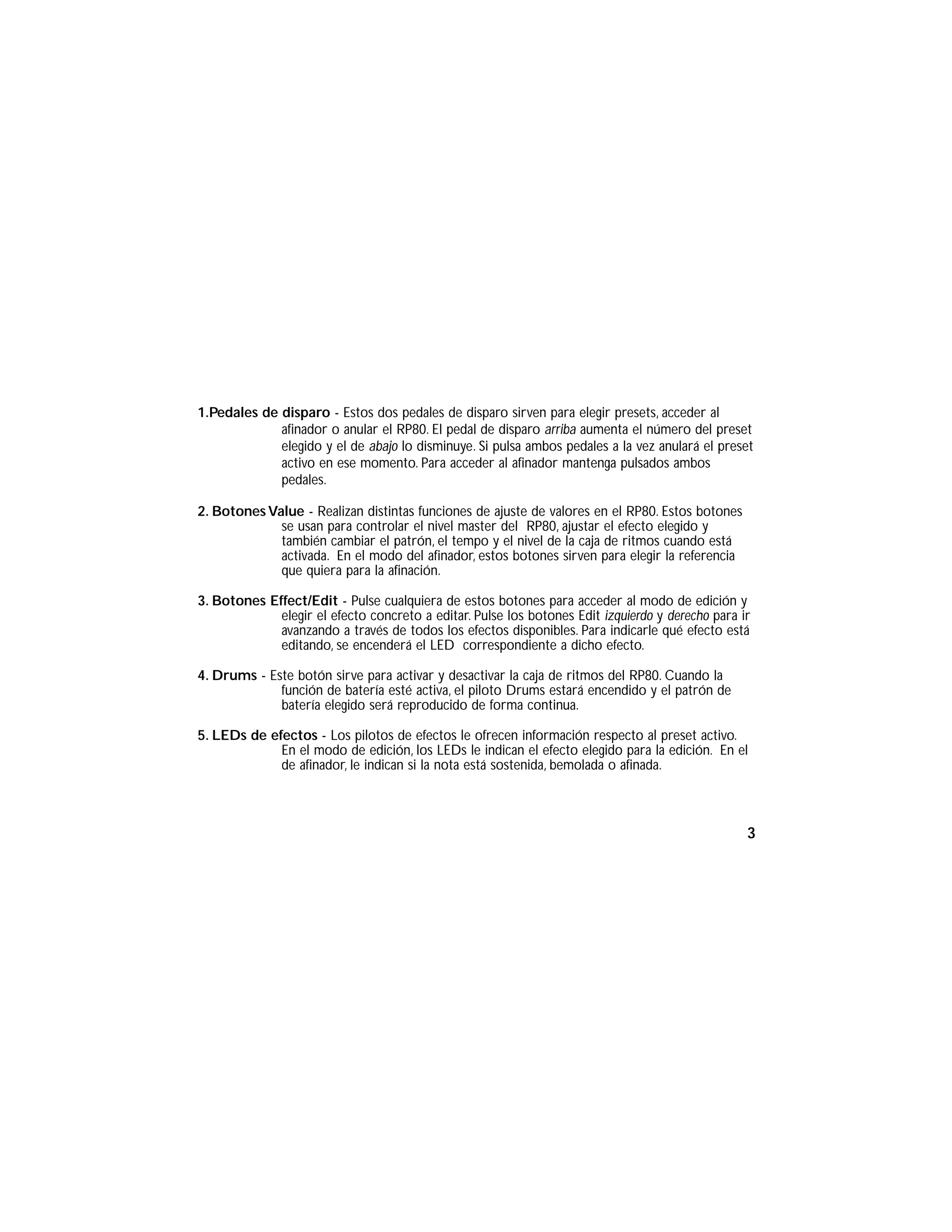 1.Pedales de disparo - Estos dos pedales de disparo sirven para elegir presets, acceder al
afinador o anular el RP80. El pedal de disparo arriba aumenta el número del preset
elegido y el de abajo lo disminuye. Si pulsa ambos pedales a la vez anulará el preset
activo en ese momento. Para acceder al afinador mantenga pulsados ambos
pedales.
2. Botones Value - Realizan distintas funciones de ajuste de valores en el RP80. Estos botones
se usan para controlar el nivel master del RP80, ajustar el efecto elegido y
también cambiar el patrón, el tempo y el nivel de la caja de ritmos cuando está
activada. En el modo del afinador, estos botones sirven para elegir la referencia
que quiera para la afinación.
3. Botones Effect/Edit - Pulse cualquiera de estos botones para acceder al modo de edición y
elegir el efecto concreto a editar. Pulse los botones Edit izquierdo y derecho para ir
avanzando a través de todos los efectos disponibles. Para indicarle qué efecto está
editando, se encenderá el LED correspondiente a dicho efecto.
4. Drums - Este botón sirve para activar y desactivar la caja de ritmos del RP80. Cuando la
función de batería esté activa, el piloto Drums estará encendido y el patrón de
batería elegido será reproducido de forma continua.
5. LEDs de efectos - Los pilotos de efectos le ofrecen información respecto al preset activo.
En el modo de edición, los LEDs le indican el efecto elegido para la edición. En el
de afinador, le indican si la nota está sostenida, bemolada o afinada.
3
 